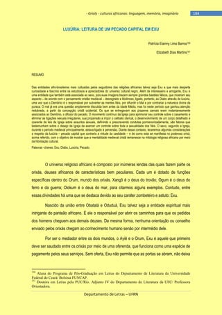 - Griots - culturas africanas: linguagem, memória, imaginário

LUXÚRIA: LEITURA DE UM PECADO CAPITAL EM EXU
Patrícia Elainny Lima Barros150
Elizabeth Dias Martins151

RESUMO

Das entidades afro-brasileiras mais cultuadas pelos seguidores das religiões africanas talvez seja Exu a que mais desperta
curiosidade e fascínio entre os estudiosos e apreciadores do universo cultural negro. Além de interesseiro e arrogante, Exu é
uma entidade que também está associada ao sexo, pois suas imagens trazem sempre grandes bastões fálicos, que mostram seu
aspecto – de acordo com o pensamento cristão medieval – desregrado e libidinoso, ligado, portanto, ao Diabo através da luxúria,
uma vez que o Demônio é o responsável por subverter as mentes fiéis, por difundir o Mal e por contrariar a natureza divina da
pureza. O mal já era uma questão amplamente discutida bem antes da Idade Média, mas foi neste período que ganhou atenção
redobrada, a partir da concepção cristã ocidental. Os que se entregavam aos prazeres carnais eram instantaneamente
associados ao Demônio, o difusor do pecado. O movimento contínuo da Igreja para aprimorar seu controle sobre o casamento e
eliminar as ligações sexuais irregulares, sua propensão a impor o celibato clerical, o desenvolvimento de um corpo detalhado e
coerente de leis da Igreja sobre assuntos sexuais, definindo e prescrevendo condutas pormenorizadamente, são fatores que
testemunham sobre o desejo da Igreja de exercer um controle sobre toda a sexualidade dos fiéis. O sexo, segundo a Igreja,
durante o período medieval principalmente, estava ligado à perversão. Diante desse contexto, teceremos algumas considerações
a respeito da luxúria – pecado capital que contraria a virtude da castidade – e de como esta se manifesta no poderoso orixá,
acima referido, com o objetivo de mostrar que a mentalidade medieval cristã remanesce na mitologia religiosa africana por meio
da hibridação cultural.
Palavras -chaves: Exu, Diabo, Luxúria, Pecado.

O universo religioso africano é composto por inúmeras lendas das quais fazem parte os
orixás, deuses africanos de características bem peculiares. Cada um é dotado de funções
específicas dentro do Orum, mundo dos orixás. Xangô é o deus do trovão; Ogum é o deus do
ferro e da guerra; Olokum é o deus do mar, para citarmos alguns exemplos. Contudo, entre
essas divindades há uma que se destaca devido ao seu caráter zombeteiro e astuto: Exu.
Nascido da união entre Obatalá e Oduduá, Exu talvez seja a entidade espiritual mais
intrigante do panteão africano. É ele o responsável por abrir os caminhos para que os pedidos
dos homens cheguem aos demais deuses. Da mesma forma, nenhuma orientação ou conselho
enviado pelos orixás chegam ao conhecimento humano senão por intermédio dele.
Por ser o mediador entre os dois mundos, o Ayiê e o Orum, Exu é aquele que primeiro
deve ser saudado entre os orixás por meio de uma oferenda, que funciona como uma espécie de
pagamento pelos seus serviços. Sem oferta, Exu não permite que as portas se abram, não deixa

150

Aluna do Programa de Pós-Graduação em Letras do Departamento de Literatura da Universidade
Federal do Ceará/ Bolsista FUNCAP.
151
Doutora em Letras pela PUC/Rio. Adjunto IV do Departamento de Literatura da UFC/ Professora
Orientadora.

Departamento de Letras – UFRN

-184

 