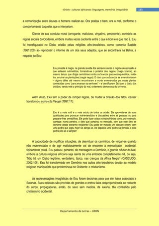 - Griots - culturas africanas: linguagem, memória, imaginário

a comunicação entre deuses e homens realizar-se. Ora pratica o bem, ora o mal, conforme o
comportamento daqueles que o interpelam.
Diante de sua conduta moral (arrogante, malicioso, vingativo, prepotente), contrária as
regras sociais do Ocidente, embora muitas vezes oscilante entre o que é bom e o que não é, Exu
foi transfigurado no Diabo cristão pelas religiões afro-brasileiras, como comenta Bastide
(1961:209) ao reproduzir o informe de um dos seus adeptos, que se encontrava na Bahia, a
respeito de Exu:

Exu presidia à magia, na grande revolta dos escravos contra o regime de opressão a
que estavam submetidos, tornando-se o protetor dos negros (magia branca), ao
mesmo tempo que dirigia cerimônias contra os brancos para enlouquecê-los, matálos, arruinar as plantações (magia negra). É claro que os brancos se amendrontaram
– alguns dêles até mesmo encontraram a morte envenenados por essas plantas
conhecidas como ―para amansar os senhores‖ – e identificaram Exú com o diabo dos
cristãos, vendo nele o princípio do mal, o elemento demoníaco do universo.

Além disso, Exu tem o poder de romper regras, de mudar a direção dos fatos, causar
transtornos, como cita Verger (1997:11):
Exu é o mais sutil e o mais astuto de todos os orixás. Ele aproveita-se de suas
qualidades para provocar mal-entendidos e discussões entre as pessoas ou para
preparar-lhes armadilhas. Ele pode fazer coisas extraordinárias como, por exemplo,
carregar, numa peneira, o óleo que comprou no mercado, sem que este óleo se
derrame desse estranho recipiente! Exu pode ter matado um pássaro ontem, com
uma pedra que jogou hoje! Se zanga-se, ele sapateia uma pedra na floresta, e esta
pedra põe-se a sangrar!

A capacidade de modificar situações, de desvirtuar os caminhos, de vingar-se quando
não reverenciado e de agir maliciosamente vai de encontro à mentalidade ocidental,
tipicamente cristã. Exu passou, portanto, de mensageiro a Demônio, o grande difusor do Mal,
embora a cultura religiosa africana seja isenta de uma entidade completamente má, ou seja,
―Não há um Diabo legìtimo, verdadeiro, tìpico, nas crenças da África Negra‖ (CASCUDO,
2002:106). Exu foi transformado em Demônio nos cultos afro-brasileiros devido ao modelo
religioso maniqueísta que predominava no Ocidente: o cristianismo.
As representações imagísticas de Exu foram decisivas para que ele fosse associado a
Satanás. Suas estátuas são providas de grandes e eretos falos desproporcionais ao restante
do corpo, propagadoras, então, do sexo sem medida, da luxúria, tão combatida pelo
cristianismo ocidental.

Departamento de Letras – UFRN

-185

 
