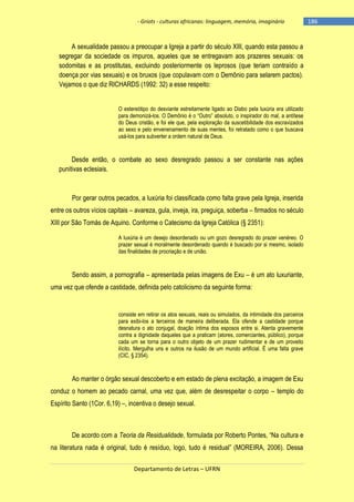 - Griots - culturas africanas: linguagem, memória, imaginário

A sexualidade passou a preocupar a Igreja a partir do século XIII, quando esta passou a
segregar da sociedade os impuros, aqueles que se entregavam aos prazeres sexuais: os
sodomitas e as prostitutas, excluindo posteriormente os leprosos (que teriam contraído a
doença por vias sexuais) e os bruxos (que copulavam com o Demônio para selarem pactos).
Vejamos o que diz RICHARDS (1992: 32) a esse respeito:
O estereótipo do desviante estreitamente ligado ao Diabo pela luxúria era utilizado
para demonizá-los. O Demônio é o ―Outro‖ absoluto, o inspirador do mal, a antìtese
do Deus cristão, e foi ele que, pela exploração da suscetibilidade dos escravizados
ao sexo e pelo envenenamento de suas mentes, foi retratado como o que buscava
usá-los para subverter a ordem natural de Deus.

Desde então, o combate ao sexo desregrado passou a ser constante nas ações
punitivas eclesiais.

Por gerar outros pecados, a luxúria foi classificada como falta grave pela Igreja, inserida
entre os outros vícios capitais – avareza, gula, inveja, ira, preguiça, soberba – firmados no século
XIII por São Tomás de Aquino. Conforme o Catecismo da Igreja Católica (§ 2351):
A luxúria é um desejo desordenado ou um gozo desregrado do prazer venéreo. O
prazer sexual é moralmente desordenado quando é buscado por si mesmo, isolado
das finalidades de procriação e de união.

Sendo assim, a pornografia – apresentada pelas imagens de Exu – é um ato luxuriante,
uma vez que ofende a castidade, definida pelo catolicismo da seguinte forma:

consiste em retirar os atos sexuais, reais ou simulados, da intimidade dos parceiros
para exibi-los a terceiros de maneira deliberada. Ela ofende a castidade porque
desnatura o ato conjugal, doação íntima dos esposos entre si. Atenta gravemente
contra a dignidade daqueles que a praticam (atores, comerciantes, público), porque
cada um se torna para o outro objeto de um prazer rudimentar e de um proveito
ilícito. Mergulha uns e outros na ilusão de um mundo artificial. É uma falta grave
(CIC, § 2354).

Ao manter o órgão sexual descoberto e em estado de plena excitação, a imagem de Exu
conduz o homem ao pecado carnal, uma vez que, além de desrespeitar o corpo – templo do
Espírito Santo (1Cor. 6,19) –, incentiva o desejo sexual.

De acordo com a Teoria da Residualidade, formulada por Roberto Pontes, ―Na cultura e
na literatura nada é original, tudo é resìduo, logo, tudo é residual‖ (MOREIRA, 2006). Dessa
Departamento de Letras – UFRN

-186

 
