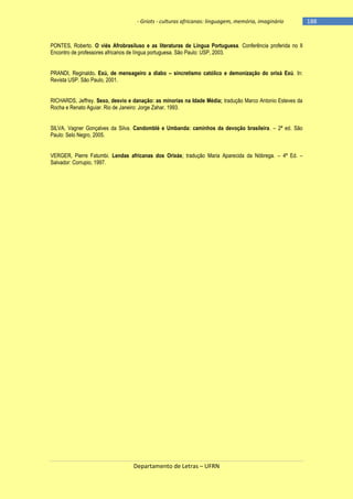 - Griots - culturas africanas: linguagem, memória, imaginário

PONTES, Roberto. O viés Afrobrasiluso e as literaturas de Língua Portuguesa. Conferência proferida no II
Encontro de professores africanos de língua portuguesa. São Paulo: USP, 2003.
PRANDI, Reginaldo. Exú, de mensageiro a diabo – sincretismo católico e demonização do orixá Exú. In:
Revista USP. São Paulo, 2001.
RICHARDS, Jeffrey. Sexo, desvio e danação: as minorias na Idade Média; tradução Marco Antonio Esteves da
Rocha e Renato Aguiar. Rio de Janeiro: Jorge Zahar, 1993.
SILVA, Vagner Gonçalves da Silva. Candomblé e Umbanda: caminhos da devoção brasileira. – 2ª ed. São
Paulo: Selo Negro, 2005.
VERGER, Pierre Fatumbi. Lendas africanas dos Orixás; tradução Maria Aparecida da Nóbrega. – 4ª Ed. –
Salvador: Corrupio, 1997.

Departamento de Letras – UFRN

-188

 
