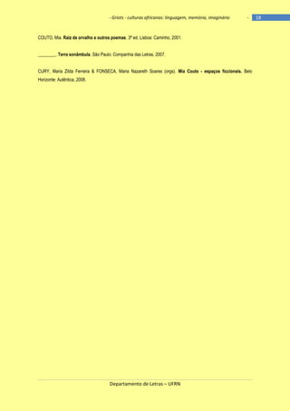 - Griots - culturas africanas: linguagem, memória, imaginário

-

COUTO, Mia. Raiz de orvalho e outros poemas. 3ª ed. Lisboa: Caminho, 2001.
________. Terra sonâmbula. São Paulo: Companhia das Letras, 2007.
CURY, Maria Zilda Ferreira & FONSECA, Maria Nazareth Soares (orgs). Mia Couto - espaços ficcionais. Belo
Horizonte: Autêntica, 2008.

Departamento de Letras – UFRN

18

 