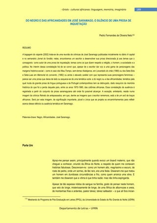 - Griots - culturas africanas: linguagem, memória, imaginário

DO NEGRO E DAS AFRICANIDADES EM JOSÉ SARAMAGO, O SILÊNCIO DE UMA PROSA DE
INQUIETAÇÃO

Pedro Fernandes de Oliveira Neto152

RESUMO
A bagagem do viajante (2002) trata-se de uma reunião de crônicas de José Saramago publicadas inicialmente no diário A capital
e no semanário Jornal do fundão; nelas, encontramos um escritor a desenvolver sua prosa direcionada já aos temas que o
consagraria como autor de uma prosa de inquietação; temas como os que dizem respeito a religião, o homem, a sociedade e a
política. No ínterim dessa constatação há de se convir que, apesar de o escritor dar voz a uma gama de personagens das
margens histórico-social – como é caso dos Mau-Tempo, sem-terras ribatejanos, em Levantado do chão (1980) ou dos Sete-Sóis
e Sete-Luas em Memorial do convento, (1982) ou ainda o elevado caráter com que representa suas personagens femininas –
parece ser uma prosa que deixa de lado ou esquece-se de uma temática outra: a do negro ou a das africanidades; temática pela
qual muita da grande prosa de língua portuguesa e de Portugal contemporâneo tem se debruçado, dado resquício da memória
histórica do que foi a perda daquele país, entre os anos 1970-1980, das colônias africanas. Essa constatação de ausência é
registrada a partir do conjunto da prosa saramaguiana até onde foi possível alcançar. A exceção, entretanto, reside numa
imagem da crônica Retrato de antepassados, em que, dentre as imagens que o escritor rememora, está a de um avô de traços
africanos. Será por esta imagem, de significação importante, plural e única que se projeta os encaminhamentos para refletir
acerca desse silêncio ou ausência temática em Saramago.

Palavras-chave: Negro. Africanidades. José Saramago.

Parte Um

Apraz-me pensar assim, principalmente quando evoco um bisavô materno, que não
cheguei a conhecer, oriundo da África do Norte, a respeito de quem me contavam
histórias fabulosas. Descreviam-no como um homem alto, magríssimo e escuro, de
rosto de pedra, onde um sorriso, de tão raro, era uma festa. Disseram-me que matou
um homem em duvidosas circunstâncias a frio, como quem arranca uma silva. E
também me disseram que a vítima é que tinha razão: mas não tinha espingarda.
Apesar de tão espessa nódoa de sangue na família, gosto de pensar neste homem,
que veio de longe, misteriosamente de longe, de uma África de albornozes e areia,
de montanhas frias e ardentes, pastor talvez, talvez salteador – e que ali fora iniciar152

Mestrando do Programa de Pós-Graduação em Letras (PPGL) da Universidade do Estado do Rio Grande do Norte (UERN)

Departamento de Letras – UFRN

-189

 