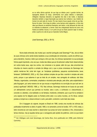 - Griots - culturas africanas: linguagem, memória, imaginário

se na velha ciência agrícola, de que logo se afastou para ir guardar lezírias, de
espingarda debaixo do braço, caminhando num passo elástico e balançado,
infatigável. Depressa descobriu os segredos dos dias e das noites, e depressa
descobriu também a negra fascinação que exercia nas mulheres o seu mistério de
homem de outro lado do mundo. Por isso mesmo houve aquele crime de que falei.
Nunca foi preso. Vivia longe da aldeia, numa barraca entre salgueiros, e tinha dois
cães que olhavam os estranhos fixamente, sem ladrar, e não deixavam de olhar até
os visitantes se afastavam, a tremer. Este meu antepassado fascina-me como uma
história de ladrões mouros. A um ponto tal que se fosse possível viajar no tempo,
antes o queria ver a ele do que ao imperador Carlos Magno.

(José Saramago, 2002, p. 09-10)

Numa dada entrevista, das muitas que o escritor português José Saramago153 deu, ele se refere
às suas crônicas como sendo textos basilares a sua constituição de romancista, a ponto de afirmar que,
para entendê-lo, haveria o leitor que começar a lê-lo por elas. As crônicas representam na sua produção
fictícia papel importante, uma vez que, muitas das idéias que por lá estiveram soltas foram desenvolvidas
em outros textos seus, seja nos contos, nos romances e na poesia; além de que, elas encontram-se
imbuídas do mesmo espírito e vontade de diálogo com o que a prosa romanesca de Saramago tem
sabido manter-se fiel, onde tem lugar, as ―simplezas quotidianas, pequenos acontecimentos, leves
fantasias‖ (SARAMAGO, 2002, p. 42). Esse cotidiano simples de que fala o escritor é simples até certo
ponto, porque o que sabemos é que se trata de um simples, mas carregado de sutilezas; são fatos
―filtrados, organizados, comentados, ampliados e recriados pela atenção, pelo olhar, pela subjetividade e
pela linguagem, por certa maneira de ver que recusa a insignificância na convicção de que tudo tem (e
produz) significado‖ (NEVES, 1999, p. 119). Nas crônicas, Saramago mostra-se em busca do que seria
um delineamento comum que permeia os mundos: este e outro, o conhecido e o desconhecido, o
concreto e o abstrato, o da realidade e o da fantasia, mostrando, entretanto, que o que há na verdade é
uma espécie de fio delgado posto na fronteira entre este e os outros mundos, um fio tênue, sempre
prestes a romper-se e a deixar entrever o outro, para-além, contendo o outro lado das coisas.
Em A bagagem do viajante, lançado no Brasil em 1996, consta uma reunião de crônicas das
publicadas inicialmente no diário A capital, 1969, e no semanário Jornal do fundão, 1971 a 1972; nelas, o
leitor encontra-se com esse escritor a desenvolver sua prosa de humor sarcástico e fino, direcionada a
temas diversos, mas já aqueles temas que o consagraria pelo epíteto de polêmico, como os que dizem
153

Ver Diálogos com José Saramago, de Carlos Reis, livro publicado em 1998, pela Editorial
Caminho.

Departamento de Letras – UFRN

-190

 