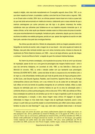 - Griots - culturas africanas: linguagem, memória, imaginário

respeito à religião, visto mais tarde marcadamente em O evangelho segundo Jesus Cristo, 1991, ou os
que dizem respeito ao homem, à sociedade, à política, como bem fez em Ensaio sobre a cegueira, 1995,
ou em Ensaio sobre a lucidez, 2004. Isto é, as crônicas parecem mesmo trazer em si tudo ou quase tudo
do que mais tarde seria encarnado em matéria de romance, colaborando para o nosso entender de que a
aventura saramaguiana por outros percursos que não logo o do gênero romanesco lhe rendeu
substâncias mais que suficientes para fortalecer-se em sua trajetória enquanto romancista que é. Já
nestas crônicas, se faz notar aquilo que disseram variadas vezes os críticos acerca da prosa do escritor:
uma prosa reconhecidamente de inquietação, herdada em parte, certamente, daquilo que era o lance dos
escritores da estética neo-realista portuguesa, período em que, apesar das negativas do escritor em dele
fazer parte, assinala-o boa parte das cronologias literárias.
Na crônica que abre este livro, Retrato de antepassados, dentre as imagens passadas como em
fotografias da memória do escritor, está a imagem de um seu bisavô – não como aquele avô materno do
Ribatejo, mais perto dele, lembrado também aqui e em vários momentos outros, inclusive no discurso de
recebimento do Prêmio Nobel de Literatura, em 1998 –, mas um de traços africanos, que ele não chegou
a conhecer, ―oriundo da África do Norte‖, a respeito de quem lhe contavam histórias fabulosas.
No ínterim da primeira constatação, a da inquietude de sua prosa, há de se convir que tal prosa
de inquietação, apesar de dar voz a uma gama de personagens das margens histórico-social – como é
caso dos sem-terras ribatejanos, em Levantado do chão, 1980, ou dos Sete-Sóis e Sete-Luas em
Memorial do convento, 1982, ou ainda o elevado caráter com que representa suas personagens
femininas (OLIVEIRA NETO, 2008) – parece ela deixar de lado ou esquece-se de uma temática outra: a
do negro ou a das africanidades; temática pela qual muita da grande prosa de língua portuguesa (citemse Mia Couto, José Eduardo Agualusa, Pepetela, José Craveirinha, Agostinho Neto etc.) e de Portugal
contemporâneo (cite-se Lobo Antunes, com o seu romance Os cus de Judas) tem se debruçado. Isso
tudo reflexo em torno da torrente de questões emergentes de um continente mutilado, reflexo ou dado
resquício de redimissão para com a memória histórica do que foi os anos de colonização sobre o
continente africano ou ainda a perda portuguesa, entre os idos anos 1970 e 1980, das colônias em África.
Essa constatação de ausência de uma temática que se mire no negro é registrada a partir do conjunto da
prosa saramaguiana, à exceção, é claro, dessa imagem nessa crônica d‘A bagagem do viajante,
referendada na íntegra no início deste texto; imagem esta de significação importante, plural e única
porque é a partir dela que se permite projetar os encaminhamentos para refletir acerca dessa ausência
temática na prosa de José Saramago154. Logo, aqui, claro está o propósito deste ensaio: o de buscar
154

Destaco aqui seis textos do autor, que tomei conhecimento depois de redigir este texto: os
dois primeiros são: África, publicado no Jornal El Mundo, em 12 de agosto de 1998, e Si no se
salva El Timor não no salvaremos, publicado no Jornal El País, em 09 de setembro de 1999; os
demais estão publicados no blogue pessoal do escritor, O caderno de Saramago, que ganhou
versão impressa em junho deste ano pela Caminho: 106 anos, texto publicado em 06 de
novembro de 2008, acerca de Ann Nixon Copper, mulher negra, citada por Barack Obama no
Departamento de Letras – UFRN

-191

 