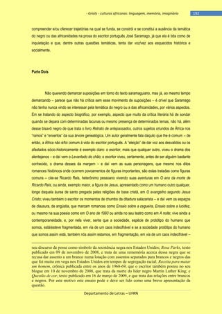- Griots - culturas africanas: linguagem, memória, imaginário

compreender e/ou oferecer trajetórias na qual se funda, se constrói e se constitui a ausência da temática
do negro ou das africanidades na prosa do escritor português José Saramago, já que ela é tida como de
inquietação e que, dentre outras questões temáticas, tenta dar voz/vez aos esquecidos histórica e
socialmente.

Parte Dois

Não querendo demarcar suposições em torno do texto saramaguiano, mas já, ao mesmo tempo
demarcando – parece que não há crítica sem esse movimento de suposições – é crível que Saramago
não tenha nunca vindo se interessar pela temática do negro ou a das africanidades, por vários aspectos.
Em se tratando do aspecto biográfico, por exemplo, aspecto que muito da crítica literária há de sondar
quando se depara com determinadas lacunas ou mesmo presença de determinados temas, não há, além
desse bisavô negro de que trata o livro Retrato de antepassados, outros sujeitos oriundos de África nos
―ramos‖ e ―enxertos‖ da sua árvore genealógica. Um autor geralmente fala daquilo que lhe é comum – de
então, a África não é/foi comum à vida do escritor português. A ―eleição‖ de dar voz aos desvalidos ou os
afastados sócio-historicamente é exemplo claro: o escritor, mais que qualquer outro, viveu o drama dos
alentejanos – e daí vem o Levantado do chão; o escritor viveu, certamente, antes de ser alguém bastante
conhecido, o drama desses da margem – e daí vem as suas personagens, que mesmo nos ditos
romances históricos onde ocorrem povoamentos de figuras importantes, são estas tratadas como figuras
comuns – cite-se Ricardo Reis, heterônimo pessoano vivendo suas aventuras em O ano da morte de
Ricardo Reis, ou ainda, exemplo maior, a figura de Jesus, apresentado como um humano outro qualquer,
longe daquela áurea de santo pregada pelas religiões de base cristã, em O evangelho segundo Jesus
Cristo; viveu também o escritor os momentos de chumbo da ditadura salazarista – e daí vem os espaços
de clausura, de angústia, que marcam romances como Ensaio sobre a cegueira, Ensaio sobre a lucidez,
ou mesmo na sua poesia como em O ano de 1993 ou ainda no seu teatro como em A noite; vive ainda a
contemporaneidade, e, por nela viver, sente que a sociedade, espécie de protótipo do humano que
somos, está/esteve fragmentada, em via de um caos indecifrável e se a sociedade protótipo do humano
que somos assim está, também nós assim estamos, em fragmentação, em via de um caos indecifrável –
seu discurso de posse como símbolo da resistência negra nos Estados Unidos; Rosa Parks, texto
publicado em 09 de novembro de 2008, e trata de uma rememória acerca dessa negra que se
recusa dar assento a um branco numa lotação com assentos separados para brancos e negros das
que foi muito em voga nos Estados Unidos em tempos de segregação racial; Receita para matar
um homem, crônica publicada entre os anos de 1968-69, que o escritor também postou no seu
blogue em 10 de novembro de 2008, que trata da morte do líder negro Martin Luther King; e
Questão de cor, texto publicado em 16 de março de 2009, e que trata das relações entre brancos
e negros. Por este motivo este ensaio pode e deve ser lido como uma breve apresentação da
questão.
Departamento de Letras – UFRN

-192

 