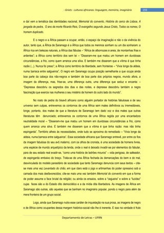 - Griots - culturas africanas: linguagem, memória, imaginário

e daí vem a temática das identidades nacional, Memorial do convento, História do cerco de Lisboa, A
jangada de pedra, O ano da morte Ricardo Reis, O evangelho segundo Jesus Cristo, Todos os nomes, O
homem duplicado.
E o negro e a África passam a ocupar, então, o espaço da imaginação e não o da vivência do
autor, tanto que, a África de Saramago é a África que todos os meninos sonham ou um dia sonharam: a
África rica em belezas naturais, a África das fábulas – ―África de albornozes e areia, de montanhas frias e
ardentes‖; a África como território dos sem lei – ―Disseram-me que matou um homem em duvidosas
circunstâncias, a frio, como quem arranca uma silva. E também me disseram que a vítima é que tinha
razão (...). Nunca foi preso‖; a África como território de liberdade, sem fronteiras – ―Vivia longe da aldeia,
numa barraca entre salgueiros‖. O negro em Saramago ocupa posição semelhante a que ocupa ainda
boa parte da cabeça dos não-negros e também de boa parte dos próprios negros, mundo afora, a
imagem da diferença, mas, frise-se, uma diferença outra, uma diferença que seduz e encanta: –
―Depressa descobriu os segredos dos dias e das noites, e depressa descobriu também a negra
fascinação que exercia nas mulheres o seu mistério de homem do outro lado do mundo‖.
No rosto de pedra do bisavô africano como alguém portador de histórias fabulosas e de seu
universo sem culpas, entrevemos os contornos de uma África sem males definitivos ou irremediáveis,
longe, portanto, dos males de que a literatura de Saramago tem dado voz e dos males que outras
literaturas têm denunciado; entrevemos os contornos de uma África regida por uma encantadora
neutralidade moral – ―Disseram-me que matou um homem em duvidosas circunstâncias a frio, como
quem arranca uma silva. E também me disseram que a vítima é que tinha razão: mas não tinha
espingarda‖. Território alheio às necessidades, onde tudo se aproxima do remediado – ―Vivia longe da
aldeia, numa barraca entre salgueiros‖. Essa sociedade africana que Saramago entrevê, por entre os fios
da imagem fabulosa do seu avô materno, com os olhos de cronista, é uma sociedade de homens livres,
uma espécie de mundo arquetípico da lenda, onde o real é deixado invadir-se por elementos do fabular,
para de seu estado real evadir-se, ―como uma história de ladrões mouros‖ – vida perigosa, de salteador,
de espingarda embaixo do braço. Trata-se de uma África fechada às demarcações do bem e do mal,
desvinculada do modelo parasitário de sociedade que tanto Saramago denuncia com seus textos – citese mais uma vez Levantado do chão, em que claro está o jogo e artimanhas do poder opressivo sob a
camada dos mais desfavorecidos; cite-se mais uma vez também Memorial do convento em que a forma
de poder assume a face brutal da religião; ou ainda os ensaios, sobre a ―cegueira‖ e sobre a ―lucidez‖
cujas faces são a do Estado dito democrático e a da mídia dita libertadora. As imagens de África em
Saramago são outras, são aquelas que se banham no imaginário popular, pondo o negro para além da
mera fronteira de um grupo social.
Logo, ainda que Saramago nutra esse caráter de inquietação na sua prosa, as imagens de negro
e de África como ocupantes dessa margem histórico-social não lhe é inerente. E isso na verdade é fruto
Departamento de Letras – UFRN

-193

 