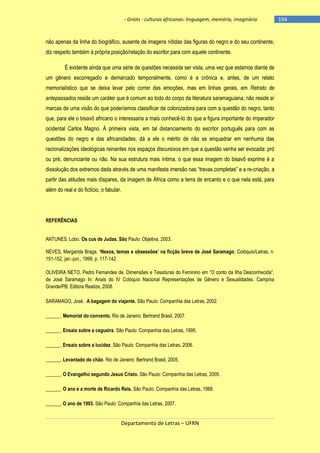 - Griots - culturas africanas: linguagem, memória, imaginário

não apenas da linha do biográfico, ausente de imagens nítidas das figuras do negro e do seu continente,
diz respeito também à própria posição/relação do escritor para com aquele continente.
É evidente ainda que uma série de questões necessita ser vista, uma vez que estamos diante de
um gênero escorregadio e demarcado temporalmente, como é a crônica e, antes, de um relato
memorialístico que se deixa levar pelo correr das emoções, mas em linhas gerais, em Retrato de
antepassados reside um caráter que é comum ao todo do corpo da literatura saramaguiana, não reside aí
marcas de uma visão do que poderíamos classificar de colonizadora para com a questão do negro, tanto
que, para ele o bisavô africano o interessaria a mais conhecê-lo do que a figura importante do imperador
ocidental Carlos Magno. À primeira vista, em tal distanciamento do escritor português para com as
questões do negro e das africanidades, dá a ele o mérito de não se enquadrar em nenhuma das
racionalizações ideológicas reinantes nos espaços discursivos em que a questão venha ser evocada: pró
ou pré, denunciante ou não. Na sua estrutura mais íntima, o que essa imagem do bisavô exprime é a
dissolução dos extremos dada através de uma manifesta imersão nas ―trevas completas‖ e a re-criação, a
partir das atitudes mais díspares, da imagem de África como a terra de encanto e o que nela está, para
além do real e do fictício, o fabular.

REFERÊNCIAS
ANTUNES, Lobo. Os cus de Judas. São Paulo: Objetiva, 2003.
NEVES, Margarida Braga. ‗Nexos, temas e obsessões‘ na ficção breve de José Saramago. Colóquio/Letras, n.
151-152, jan.-jun., 1999, p. 117-142.
OLIVEIRA NETO, Pedro Fernandes de. Dimensões e Tessituras do Feminino em ―O conto da Ilha Desconhecida‖,
de José Saramago In: Anais do IV Colóquio Nacional Representações de Gênero e Sexualidades. Campina
Grande/PB: Editora Realize, 2008.
SARAMAGO, José. A bagagem do viajante. São Paulo: Companhia das Letras, 2002.
______. Memorial do convento. Rio de Janeiro: Bertrand Brasil, 2007.
______. Ensaio sobre a cegueira. São Paulo: Companhia das Letras, 1995.
______. Ensaio sobre a lucidez. São Paulo: Companhia das Letras, 2006.
______. Levantado do chão. Rio de Janeiro: Bertrand Brasil, 2005.
______. O Evangelho segundo Jesus Cristo. São Paulo: Companhia das Letras, 2005.
______. O ano e a morte de Ricardo Reis. São Paulo: Companhia das Letras, 1988.
______. O ano de 1993. São Paulo: Companhia das Letras, 2007.

Departamento de Letras – UFRN

-194

 