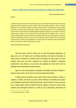 - Griots - culturas africanas: linguagem, memória, imaginário

AJEUM: O COMER VOTIVO AFRICANO NA HISTÓRIA DA ALIMENTAÇÃO BRASILEIRA
Pedro Henrique Mendes Ribeiro155
RESUMO

O trabalho trata do estudo da influência que a alimentação votiva nos centros de religião afro-brasileira desempenha na história
gastronômica do Brasil, observando suas origens, materiais, valores mítico-simbólicos e sagrados. A pesquisa, de natureza
interdisciplinar, faz uso de métodos e estratégias com interface na história e cultura. O estudo privilegiará o culto do candomblé,
embora fará uso também dos costumes encontrados na umbanda, numa perspectiva comparativa. O nome candomblé significa
―união de nações‖, sempre permitindo que esta religião realizasse adaptações da natureza local, o que possibilitou a escolha dos
alimentos a serem utilizados nos cultos de origem africana aqui no Brasil, adquirindo importância o milho e a farinha de
mandioca. Diferenças regionais dentro do país também são identificadas, fazendo com que os ajeum, banquete na língua ioruba,
tenham suas especificidades e variantes. O comer votivo é parte constitutiva do culto de candomblé. Todos os atos envolvendo
os seres humanos e as entidades, seja de agradecimento ou de pedido, farão uso de alimentos para estes fins. Estes alimentos
podem ser comidas secas ou sacrificais, independente de seu objetivo.
Palavras-Chave Religião; Alimentação; África.

Este tema surgiu a partir do fascínio que os cultos afro-brasileiros despertaram, há
alguns anos, em mim. Observei que os alimentos destinados aos orixás do Candomblé, os
santos dentro do sincretismo da Umbanda, fazem-se presentes nas mesas laicas, em nosso
cotidiano. Desta forma, dei início à pesquisa com o objetivo de identificar os elementos
provenientes do solo africano e os que teriam sido agregados aos rituais como forma de
adaptação para a sobrevivência dos cultos africanos.
Ajeum é o termo ioruba destinado às refeições. Sua tradução mais literal é ―banquete‖ e
constitui o ato de comer e dar de comer nos centros de religião afro-brasileira.
O hábito alimentar do brasileiro surgiu a partir de três matrizes principais: o europeu, o
indígena e o africano. Este último veio para as terras brasileiras por intermédio dos europeus
com a finalidade de fazer parte da mão de obra escrava, a partir do século XVI. É pouco provável
que os negros tivessem trazido os elementos naturais, vegetais e animais de sua terra. Mais
aceitável, pela historiografia tradicional, é a idéia de que os portugueses, comerciantes de
155

Graduação em História – UFRN

Departamento de Letras – UFRN

-196

 