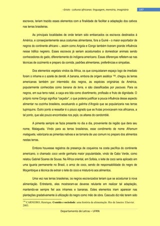 - Griots - culturas africanas: linguagem, memória, imaginário

escravos, teriam trazido esses elementos com a finalidade de facilitar a adaptação dos cativos
nas terras brasileiras.
As principais localidades de onde teriam sido embarcados os escravos destinados à
América, e conseqüentemente seus costumes alimentares, fora a Guiné - o maior exportador de
negros do continente africano -, assim como Angola e Congo também tiveram grande influência
nesse tráfico negreiro. Esses escravos já seriam acostumados a domesticar animais sendo
conhecedores do gado, diferentemente do indígena americano. Essas diferenças refletem-se nas
técnicas de cozimento e preparo da comida, padrões alimentares, preferências e simpatias.
Dos elementos vegetais vindos da África, os que conquistaram espaço logo de imediato
foram o inhame e o azeite de dendê. A banana, embora de origem asiática 156, chegou às terras
americanas também por intermédio dos negros, as espécies originárias da América,
popularmente conhecidas como banana da terra, e são classificadas por pacovas. Para os
negros, em sua terra natal, a caça era tida como divertimento, profissão e fruto de dignidade. O
próprio nome Congo significa ―caçador‖, o que poderia justificar a pouca influência desse aspecto
alimentar na cozinha brasileira, excetuando a galinha d’Angola que se popularizaria nas terras
tupiniquins. Outro ponto a ressaltar é o pouco agrado que as frutas provocavam nos africanos, a
tal ponto, que são pouco encontradas nos pejis, os altares do candomblé.
A pimenta sempre se fazia presente no dia a dia, proveniente da região que dera seu
nome, Malagueta. Vindo para as terras brasileiras, esse condimento de nome Aframum
malagueta, valorizaria as pimentas nativas e se tornaria de uso comum no preparo dos alimentos
nestas terras.
Embora houvesse registros da presença de coqueiros na costa pacífica do continente
americano, o chamado coco verde ganharia maior popularidade, vindo de Cabo Verde, como
relatou Gabriel Soares de Sousa. Na África oriental, em Sofala, o leite de coco seria aplicado em
uma iguaria permanente no Brasil, o arroz de coco, sendo de responsabilidade do negro de
Moçambique a técnica de extrair o leite do coco e misturá-lo aos alimentos.
Uma vez nas terras brasileiras, os negros escravizados teriam que se acostumar à nova
alimentação. Entretanto, eles mostraram-se deveras relutante em realizar tal adaptação,
mantendo-se sempre fiel aos inhames e bananas. Estes elementos iriam aparecer nas
plantações gradativamente à utilização do negro como mão de obra. Cascudo diz não terem sido
156

CARNEIRO, Henrique. Comida e sociedade: uma história da alimentação. Rio de Janeiro: Elsevier.
2003.

Departamento de Letras – UFRN

-197

 