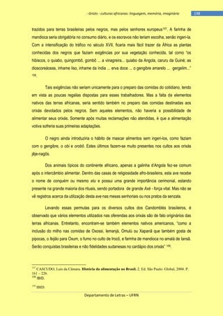 - Griots - culturas africanas: linguagem, memória, imaginário

trazidos para terras brasileiras pelos negros, mas pelos senhores europeus157. A farinha de
mandioca seria obrigatória no consumo diário, e os escravos não teriam escolha, senão ingeri-la.
Com a intensificação do tráfico no século XVII, ficaria mais fácil trazer da África as plantas
conhecidas dos negros que faziam exigências por sua vegetação conhecida, tal como ―os
hibiscos, o quiabo, quingombô, gombô ... a vinagreira... quiabo da Angola, caruru da Guiné; as
dioscoreáceas, inhame liso, inhame da ìndia ... erva doce ... o gengibre amarelo ... gergelim...‖
158.

Tais exigências não seriam unicamente para o preparo das comidas do cotidiano, tendo
em vista as poucas regalias dispostas para esses trabalhadores. Mas a falta de elementos
nativos das terras africanas, seria sentido também no preparo das comidas destinadas aos
orixás devotados pelos negros. Sem aqueles elementos, não haveria a possibilidade de
alimentar seus orixás. Somente após muitas reclamações não atendidas, é que a alimentação
votiva sofreria suas primeiras adaptações.
O negro ainda introduziria o hábito de mascar alimentos sem ingeri-los, como faziam
com o gengibre, o obi e orobô. Estes últimos fazem-se muito presentes nos cultos aos orixás
jêje-nagôs.
Dos animais tìpicos do continente africano, apenas a galinha d‘Angola fez-se comum
após o intercâmbio alimentar. Dentro das casas de religiosidade afro-brasileira, esta ave recebe
o nome de conquém ou mesmo etu e possui uma grande importância cerimonial, estando
presente na grande maioria dos rituais, sendo portadora de grande Axé - força vital. Mas não se
vê registros acerca da utilização desta ave nas mesas senhoriais ou nos pratos da senzala.
Levando essas permutas para os diversos cultos dos Candomblés brasileiros, é
observado que vários elementos utilizados nas oferendas aos orixás são de fato originários das
terras africanas. Entretanto, encontram-se também elementos nativos americanos, ―como a
inclusão do milho nas comidas de Oxossi, Iemanjá, Omulú ou Xapanã que também gosta de
pipocas, o feijão para Oxum, o fumo no culto de Irocô, e farinha de mandioca no amalá de Iansã.
Serão conquistas brasileiras e não fidelidades sudanesas no cardápio dos orixás‖ 159.

157

CASCUDO, Luís da Câmara. História da alimentação no Brasil. 2. Ed. São Paulo: Global, 2004. P.
161 – 226.
158

IBID.

159

IBID.

Departamento de Letras – UFRN

-198

 