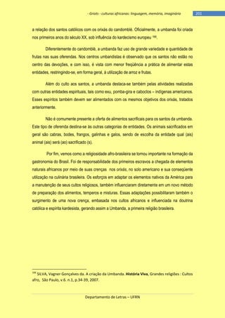 - Griots - culturas africanas: linguagem, memória, imaginário

a relação dos santos católicos com os orixás do candomblé. Oficialmente, a umbanda foi criada
nos primeiros anos do século XX, sob influência do kardecismo europeu 166.
Diferentemente do candomblé, a umbanda faz uso de grande variedade e quantidade de
frutas nas suas oferendas. Nos centros umbandistas é observado que os santos não estão no
centro das devoções, e com isso, é vista com menor freqüência a prática de alimentar estas
entidades, restringindo-se, em forma geral, à utilização de arroz e frutas.
Além do culto aos santos, a umbanda destaca-se também pelas atividades realizadas
com outras entidades espirituais, tais como exu, pomba-gira e caboclos – indígenas americanos.
Esses espíritos também devem ser alimentados com os mesmos objetivos dos orixás, tratados
anteriormente.
Não é comumente presente a oferta de alimentos sacrificais para os santos da umbanda.
Este tipo de oferenda destina-se às outras categorias de entidades. Os animais sacrificados em
geral são cabras, bodes, frangos, galinhas e galos, sendo de escolha da entidade qual (ais)
animal (ais) será (ao) sacrificado (s).
Por fim, vemos como a religiosidade afro-brasileira se tornou importante na formação da
gastronomia do Brasil. Foi de responsabilidade dos primeiros escravos a chegada de elementos
naturais africanos por meio de suas crenças nos orixás, no solo americano e sua conseqüente
utilização na culinária brasileira. Os esforços em adaptar os elementos nativos da América para
a manutenção de seus cultos religiosos, também influenciaram diretamente em um novo método
de preparação dos alimentos, temperos e misturas. Essas adaptações possibilitaram também o
surgimento de uma nova crença, embasada nos cultos africanos e influenciada na doutrina
católica e espírita kardesista, gerando assim a Umbanda, a primeira religião brasileira.

166

SILVA, Vagner Gonçalves da. A criação da Umbanda. História Viva, Grandes religiões : Cultos
afro, São Paulo, v.6. n.1, p.34-39, 2007.

Departamento de Letras – UFRN

-201

 