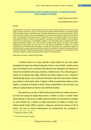 - Griots - culturas africanas: linguagem, memória, imaginário

A ATUAÇÃO DOS NEGROS NO RIO DE JANEIRO COLONIAL: ALGUMAS REFLEXÕES
PARA O ENSINO DE HISTÓRIA
Rodrigo Wantuir Alves de Araújo167
Carmen Margarida Oliveira Alveal168
RESUMO
O presente trabalho visa analisar o processo cotidiano dos escravos no Rio de Janeiro do século XVII ao XIX com base em
trechos e relatos de viajantes bem como por meio das telas de Jean Baptiste Debret (1768-1848) e Johann Moritz Rugendas
(1802-1858), artistas europeus, compreendendo assim, informações relevantes para a construção da história do Brasil. O espaço
do Rio de Janeiro se constituiu como um local privilegiado para se fazer esses estudos devido ao grande fluxo de escravos na
cidade e na historiografia. Assim, perceber como era o cotidiano dos escravos, suas atividades e refletir tendo como ponto de
vista a atuação dos negros no momento em que contestavam a sua posição e reivindicavam melhorias, e não se constituíam
apenas como uma massa passiva é uma abordagem necessária e é uma das questões atuais na discussão sobre ensino e
pesquisa extremamente necessários para a (des) construção da história. Discutir aspectos que analise e insira questões
relacionadas aos próprios grupos de negros, dando voz a esse segmento, estabelecendo um diálogo com as fontes,
problematizando-as, é fundamental para a constituição e a formação de um pensamento crítico e conhecedor de aspectos da
escravidão no Brasil. Os negros lutavam por seus direitos na justiça e não se refutavam em denunciar a atuação da polícia, que
os reprimia de forma árdua. Finalmente, após essas análises, pretende-se iniciar a discussão sobre o ensino de história da África
nas escolas, a existência de políticas nesse sentido e propor o debate em torno dessa temática.
Palavras-chave: escravidão, iconografia, ensino de História

O trabalho escravo foi um traço marcante no Brasil Colonial em que houve grande
participação dos negros. Nas colônias portuguesas, como foi o caso do Brasil, o trabalho manual
teve uma conotação de que os indivíduos responsáveis por tais realizações eram inferiores, por
isso eram de competências dos negros, sobretudo, o trabalho escravo. Para a elite portuguesa, o
trabalho era considerado algo indigno. Diferente das colônias inglesas em que o trabalho foi
considerado algo positivo e que a própria elite estimulava o labor entre seus próprios membros,
aqui acontecia o inverso dessa cultura. O objetivo é refletir as características relativas ao tema
trabalho, no processo de formação do Brasil Colonial, principalmente no Rio de Janeiro, que
então era a capital do Brasil, por servirem como referência de análise.
Vale salientar que se tinha no Brasil Colônia diversas formas de trabalhos escravos e
que houve dois espaços de atuação desse escravo: o trabalho no campo e na cidade. Muitos
autores defendem a idéia de que o trabalho urbano era superior ao campo devido às condições
de ―certa liberdade‖ que o trabalho na cidade proporcionava em relação ao trabalho rural.
Roberto Guedes Ferreira (2005) ao abordar o desgoverno senhorial dos escravos no Rio de
Janeiro, com base em autores contemporâneos aos acontecimentos, tece comentários e
167

Graduando em História - UFRN

168

Orientadora Iniciação Científica.

Departamento de Letras – UFRN

-203

 