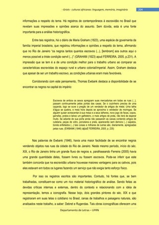 - Griots - culturas africanas: linguagem, memória, imaginário

informações a respeito do tema. Há registros de contemporâneos à escravidão no Brasil que
revelam suas impressões e opiniões acerca do assunto. Sem dúvida, esta é uma fonte
importante para a análise historiográfica.
Entre tais registros, há o diário de Maria Graham (1823), uma espécie de governanta da
família imperial brasileira, que registrou informações e opiniões a respeito do tema, afirmando
que no Rio de Janeiro ―os negros tantos quantos escravos (...), [lembram] aos outros aqui o
menos possìvel a triste condição servil (...)‖ (GRAHAM (1823) apud FERREIRA, 2005, p.231). A
impressão que se tem é a de uma condição melhor para o trabalho urbano ao comparar as
características escravistas do espaço rural e urbano colonial/imperial. Assim, Graham destaca
que apesar de ser um trabalho escravo, as condições urbanas eram mais favoráveis.
Corroborando com este pensamento, Thomas Ewbank destaca a disponibilidade de se
encontrar os negros na capital do império:

Escravos de ambos os sexos apregoam suas mercadorias em todas as ruas (...),
passam continuamente pelas portas das casas. Se o cozinheiro precisa de uma
caçarola, logo se ouve o pregão de um vendedor de artigos de metal. Uma talha
d‘água se quebra, e meia hora depois se aproxima o vendedor de moringas. Se
alguém quiser acrescentar à sua mesa e a seus talheres, novo jogo de facas, copos,
garrafas, pratos e talvez um galheteiro, e mais artigos de prata, não terá de esperar
muito. Se adiante de sua porta ainda não passaram as caixas contendo artigos de
cutelaria, peças de vidro, porcelana e prata, aparecerão sem demora (...) sapatos,
bonés enfeitados (...) tais coisas e milhares de outras são, diariamente, apregoadas
pelas ruas. (EWBANK (1846) apud FERREIRA, 2005, p. 235)

Nas palavras de Ewbank (1846), havia uma maior facilidade de se encontrar negros
vendendo objetos nas ruas da cidade do Rio de Janeiro. Neste mesmo período, início do séc.
XIX, o Rio de Janeiro tinha um grande fluxo de negros e, parafraseando Ferreira (2005) havia
uma grande quantidade deles, fossem livres ou fossem escravos. Pode-se inferir que este
também concorda que na escravidão urbana houvesse maiores vantagens para os cativos, pois
eles estavam em todos os lugares fazendo um serviço que não exigia tanto esforço físico.
Por isso os registros escritos são importantes. Contudo, há fontes que, se bem
trabalhadas, constituem-se como um rico material historiográfico de análise. Sendo feitas as
devidas críticas internas e externas, dentro do contexto e relacionando com a idéia de
representação, temos a iconografia. Nesse bojo, dois grandes pintores do séc. XIX e que
registraram em suas telas o cotidiano no Brasil, cenas de trabalhos e paisagens naturais, são
analisados neste trabalho, a saber: Debret e Rugendas. Tais obras iconográficas oferecem uma
Departamento de Letras – UFRN

-204

 