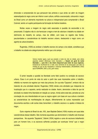 - Griots - culturas africanas: linguagem, memória, imaginário

dimensão e compreensão do que pensavam tais pintores e que ainda vai além da imagem
estereotipada do negro como ser inferior e sem cultura, sofrido e escravizado, colocando o negro
do Brasil como um elemento importante na cultura e indispensável para compreender o Brasil
Colonial, sendo um sujeito participante da formação da história brasileira.
Muitas vezes a imagem do negro está associada à questão da escravidão e do
preconceito. O objetivo não é o de heroicizar o negro e nem de valorizar o trabalho na cidade em
detrimento do trabalho do campo, mas de refletir, com base no registro das fontes,
peculiaridades e características do trabalho escravo urbano, destacando o negro como um
agente da cultura brasileira.
Rugendas, (1835) ao analisar o trabalho escravo do campo e da cidade, acreditava que
o trabalho na cidade era categoricamente melhor que o do campo:

Vamos mostrar agora, qual sua posição e modo de vida na cidade, pois vários
aspectos existem diferenças muito marcadas (...) Gozam em geral de muita
liberdade (...) pois têm o dia inteiro disponível para tratar de seus negócios,
bastando-se recolherem-se a noite; seus senhores só se preocupam com eles na
medida em que se faz necessária a cobrança hebdomadária. (RUGENDAS (1835)
apud FERREIRA, 2005, p.232, grifo nosso)

O pintor ressalta a questão da liberdade como fator positivo na condição de escravo
urbano. Esse é um ponto de vista do autor a partir das suas impressões sobre o trabalho,
refletido na maneira de registrar por meio das pinturas. Em sua tela ―Capoeira‖, embora não se
tratando de uma atividade laborial, Rugendas (1835) retrata uma atividade que independe da
localização que é a capoeira, sendo realizada na cidade. Assim, demonstra a idéia de que tal
atividade na cidade tinha liberdade em relação ao campo. Ainda sobre esta tela, percebe-se uma
conotação de uma interatividade em que os negros agiam com base em sua cultura e também
as características de manifestações de alegria, diferentemente de outras impressões que
documentos escritos e até outras telas transmitem: o trabalho escravo e a apatia e tristeza do
negro.
Outro viajante do Brasil do séc. XIX, Jean Baptiste Debret (1834) mostrou em suas telas
características desse trabalho. São inúmeras aquarelas que demonstram o trabalho sob diversas
perspectivas. Na aquarela ―Sapataria‖, Debret (1834) registra a cena de escravos trabalhando
para um homem livre, e os escravos sofrendo punições por eventuais ―erros‖ que o negro
cometia.
Departamento de Letras – UFRN

-205

 