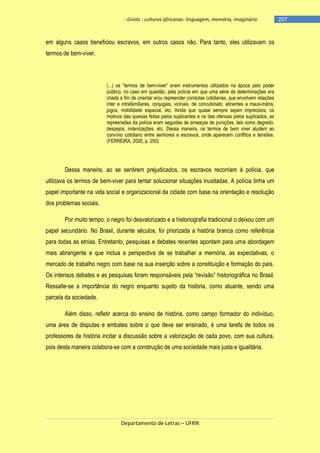 - Griots - culturas africanas: linguagem, memória, imaginário

em alguns casos beneficiou escravos, em outros casos não. Para tanto, eles utilizavam os
termos de bem-viver.

(...) os ―termos de bem-viver‖ eram instrumentos utilizados na época pelo poder
público, no caso em questão, pela polícia em que uma série de determinações era
criada a fim de orientar e/ou repreender condutas cotidianas, que envolvem relações
inter e intrafamiliares, conjugais, vicinais, de concubinato, atinentes a maus-tratos,
jogos, mobilidade espacial, etc. Ainda que quase sempre sejam imprecisos, os
motivos das queixas feitas pelos suplicantes e os das ofensas pelos suplicados, as
repreensões da polícia eram seguidas de ameaças de punições, tais como degredo,
despejos, indenizações, etc. Dessa maneira, os termos de bem viver aludem ao
convívio cotidiano entre senhores e escravos, onde aparecem conflitos e tensões.
(FERREIRA, 2005, p. 250)

Dessa maneira, ao se sentirem prejudicados, os escravos recorriam à polícia, que
utilizava os termos de bem-viver para tentar solucionar situações inusitadas. A polícia tinha um
papel importante na vida social e organizacional da cidade com base na orientação e resolução
dos problemas sociais.
Por muito tempo, o negro foi desvalorizado e a historiografia tradicional o deixou com um
papel secundário. No Brasil, durante séculos, foi priorizada a história branca como referência
para todas as etnias. Entretanto, pesquisas e debates recentes apontam para uma abordagem
mais abrangente e que inclua a perspectiva de se trabalhar a memória, as expectativas, o
mercado de trabalho negro com base na sua inserção sobre a constituição e formação do país.
Os intensos debates e as pesquisas foram responsáveis pela ―revisão‖ historiográfica no Brasil.
Ressalte-se a importância do negro enquanto sujeito da história, como atuante, sendo uma
parcela da sociedade.
Além disso, refletir acerca do ensino de história, como campo formador do indivíduo,
uma área de disputas e embates sobre o que deve ser ensinado, é uma tarefa de todos os
professores de história incitar a discussão sobre a valorização de cada povo, com sua cultura,
pois desta maneira colabora-se com a construção de uma sociedade mais justa e igualitária.

Departamento de Letras – UFRN

-207

 