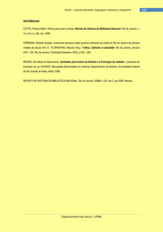 - Griots - culturas africanas: linguagem, memória, imaginário

REFERÊNCIAS
COTTA, Francis Albert. Polícia para quem precisa. Revista de História da Biblioteca Nacional, Rio de Janeiro, v.
14, ano 2, p. 68, nov. 2006.
FERREIRA, Roberto Guedes. Autonomia escrava e (des) governo senhorial na cidade do Rio de Janeiro da primeira
metade do século XIX. In.: FLORENTINO, Manolo (Org.), Tráfico, Cativeiro e Liberdade: Rio de Janeiro, séculos
XVII – XIX. Rio de Janeiro: Civilização Brasileira, 2005. p.230 – 283.
MOURA, Ana Maria do Nascimento. Combates pelo ensino de História e a Formação do cidadão: o processo de
produção da Lei 10.639/03. Monografia (Bacharelado em História) Departamento de História, Universidade Federal
do Rio Grande do Norte, Natal, 2008.
REVISTA DE HISTÓRIA DA BIBLIOTECA NACIONAL. Rio de Janeiro: SABIN, v.28, ano 3, jan.2008. Mensal.

Departamento de Letras – UFRN

-208

 
