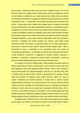 - Griots - culturas africanas: linguagem, memória, imaginário

que se perdeu: o processo que exige do ego que encare a realidade da perda. A dor de luto
resulta do conflito entre a ligação do ego ao objeto perdido (devido ao encadeamento da libido
com este objeto) e a realidade de que o objeto não existe mais. Rituais de luto que atribuem
valor simbólico à perda facilitam a percepção da realidade da perda por parte do ego. Considero
a teorização de Freud — as idéias sobre o luto individual que traduzo para uma análise do luto
cultural — útil para pensar sobre a relação entre a diáspora negra e a narração da sua história
traumática. Neste sentido, a arte negra (e especialmente a literatura e a crítica literária) deve ser
considerada um dos meios cruciais de work through a perda enquanto problema de ausência —
a ausência de totalidade, inteireza e/ou integração cultural mesmo antes da história traumática
da escravização. Seguindo Freud, entendo work through como processo de lidar com esta perda,
atravessá-la trabalhando, ou seja, revelar, examinar, problematizar e assim tornar consciente e
reconhecer a implicação numa história traumática cujo impacto é tanto latente quando
visivelmente concreto. Não significa a recuperação utópica de uma cultura negra porque a
cultura inteira e original não existe. Significa, segundo Dominick LaCapra (1994, p. 200), ―a
reconstrução de vidas e a elaboração de uma historiografia crìtica‖ pelo processo de
―comparação de experiências e [...] reconstrução de contextos mais amplos que ajudam informar
e talvez transformar a experiência‖. O apagamento do ancestral mediante o genocìdio, o
assassinato, a escravidão e a distorção da memória cultural é precisamente o trauma que
precisa ser atravessado/trabalhado para uma reconstrução da episteme cultural.
Ao endereçar os horrores do Atlântico Negro, Amada enquanto inconsciente coletivo da
diáspora negra afirma que ―Tudo é [...] sempre agora [...] nunca vai existir um tempo onde eu não
esteja agachada e vendo outros agachados também‖ (Morrison, 1994, p. 246). E preenche o
vazio do silêncio pesado com a seguinte declaração: ―quero me unir [...] não estou morta‖ (1994,
p. 249-250). Além de escrever contra o silêncio do esquecimento e da repressão, Morrison
(1994) dá ao presente um significado circular e aberto: escrever o ―agora‖ sob o signo do
―sempre‖ (simbolizado pelo espìrito-inconsciente de Amada) libera o presente enquanto
categoria fechada e limitada para uma duração temporal em fluxo contínuo. Este gesto de fazer
o tempo se acumular e entrelaçar (em vez de passar) rompe com a linearidade do pensamento
cronotópico moderno. Aliás, visto em conjunto com a declaração de Morrison (Gilroy, 2001, p.
412) de que ―a vida moderna começa com a escravidão‖, o contìnuo tempo-espaço que Amada
estabelece suplementa a ideologia do progresso civilizatório da história moderna com uma alterideologia subalterna de perda e resistência que revela o lado sangrento e bárbaro desta história.
Na diáspora negra Toni Morrison não é o único escritor negro perseguido por um passado
que não passou, mas continua a se acumular no presente. Se, para Walter Benjamin (1969, p.
Departamento de Letras – UFRN

-210

 