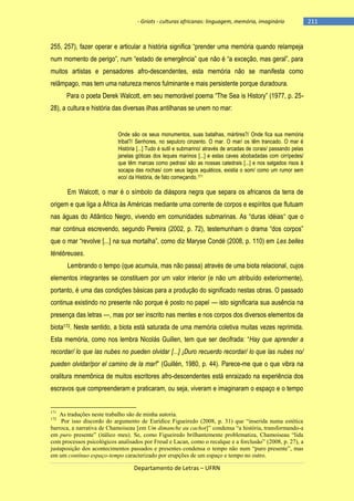 - Griots - culturas africanas: linguagem, memória, imaginário

255, 257), fazer operar e articular a história significa ―prender uma memória quando relampeja
num momento de perigo‖, num ―estado de emergência‖ que não é ―a exceção, mas geral‖, para
muitos artistas e pensadores afro-descendentes, esta memória não se manifesta como
relâmpago, mas tem uma natureza menos fulminante e mais persistente porque duradoura.
Para o poeta Derek Walcott, em seu memorável poema ―The Sea is History‖ (1977, p. 2528), a cultura e história das diversas ilhas antilhanas se unem no mar:

Onde são os seus monumentos, suas batalhas, mártires?/ Onde fica sua memória
tribal?/ Senhores, no sepulcro cinzento. O mar. O mar/ os têm trancado. O mar é
História [...] Tudo é sutil e submarino/ através de arcadas de corais/ passando pelas
janelas góticas dos leques marinos [...] e estas caves abobadadas com cirrípedes/
que têm marcas como pedras/ são as nossas catedrais [...] e nos salgados risos à
socapa das rochas/ com seus lagos aquáticos, existia o som/ como um rumor sem
eco/ da História, de fato começando.171

Em Walcott, o mar é o símbolo da diáspora negra que separa os africanos da terra de
origem e que liga a África às Américas mediante uma corrente de corpos e espíritos que flutuam
nas águas do Atlântico Negro, vivendo em comunidades submarinas. As ―duras idéias― que o
mar continua escrevendo, segundo Pereira (2002, p. 72), testemunham o drama ―dos corpos‖
que o mar ―revolve [...] na sua mortalha‖, como diz Maryse Condé (2008, p. 110) em Les belles
ténébreuses.
Lembrando o tempo (que acumula, mas não passa) através de uma biota relacional, cujos
elementos integrantes se constituem por um valor interior (e não um atribuído exteriormente),
portanto, é uma das condições básicas para a produção do significado nestas obras. O passado
continua existindo no presente não porque é posto no papel — isto significaria sua ausência na
presença das letras —, mas por ser inscrito nas mentes e nos corpos dos diversos elementos da
biota172. Neste sentido, a biota está saturada de uma memória coletiva muitas vezes reprimida.
Esta memória, como nos lembra Nicolás Guillen, tem que ser decifrada: ―Hay que aprender a
recordar/ lo que las nubes no pueden olvidar [...] ¡Duro recuerdo recordar/ lo que las nubes no/
pueden olvidar/por el camino de la mar!‖ (Guillén, 1980, p. 44). Parece-me que o que vibra na
oralitura mnemônica de muitos escritores afro-descendentes está enraizado na experiência dos
escravos que compreenderam e praticaram, ou seja, viveram e imaginaram o espaço e o tempo

171

As traduções neste trabalho são de minha autoria.
Por isso discordo do argumento de Eurídice Figueiredo (2008, p. 31) que “inserida numa estética
barroca, a narrativa de Chamoiseau [em Um dimanche au cachot]” condensa “a história, transformando-a
em puro presente” (itálico meu). Se, como Figueiredo brilhantemente problematiza, Chamoiseau “lida
com processos psicológicos analisados por Freud e Lacan, como o recalque e a forclusão” (2008, p. 27), a
justaposição dos acontecimentos passados e presentes condensa o tempo não num “puro presente”, mas
em um contínuo espaço-tempo caracterizado por erupções de um espaço e tempo no outro.
172

Departamento de Letras – UFRN

-211

 