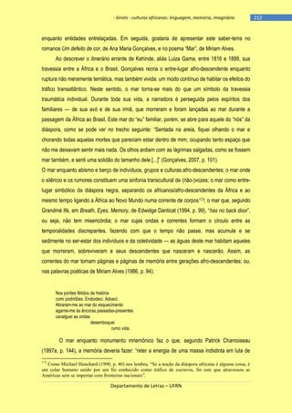 - Griots - culturas africanas: linguagem, memória, imaginário

enquanto entidades entrelaçadas. Em seguida, gostaria de apresentar este saber-terra no
romance Um defeito de cor, de Ana Maria Gonçalves, e no poema ―Mar‖, de Miriam Alves.
Ao descrever o itinerário errante de Kehinde, aliás Luiza Gama, entre 1816 e 1899, sua
travessia entre a África e o Brasil, Gonçalves recria o entre-lugar afro-descendente enquanto
ruptura não meramente temática, mas também vivida: um modo contínuo de habitar os efeitos do
tráfico transatlântico. Neste sentido, o mar torna-se mais do que um símbolo da travessia
traumática individual. Durante toda sua vida, a narradora é perseguida pelos espíritos dos
familiares — de sua avó e de sua irmã, que morreram e foram lançadas ao mar durante a
passagem da África ao Brasil. Este mar do ―eu‖ familiar, porém, se abre para aquele do ―nós‖ da
diáspora, como se pode ver no trecho seguinte: ―Sentada na areia, fiquei olhando o mar e
chorando todas aquelas mortes que pareciam estar dentro de mim, ocupando tanto espaço que
não me deixavam sentir mais nada. Os olhos ardiam com as lágrimas salgadas, como se fossem
mar também, e senti uma solidão do tamanho dele [...]‖ (Gonçalves, 2007, p. 101).
O mar enquanto abismo e berço de indivíduos, grupos e culturas afro-descendentes; o mar onde
o silêncio e os rumores constituem uma sinfonia transcultural de (não-)vozes; o mar como entrelugar simbólico da diáspora negra, separando os africanos/afro-descendentes da África e ao
mesmo tempo ligando a África ao Novo Mundo numa corrente de corpos173; o mar que, segundo
Grandmè Ifé, em Breath, Eyes, Memory, de Edwidge Danticat (1994, p. 99), ―has no back door‖,
ou seja, não tem misericórdia; o mar cujas ondas e correntes formam o círculo entre as
temporalidades discrepantes, fazendo com que o tempo não passe, mas acumule e se
sedimente no ser-estar dos indivíduos e da coletividade — as águas deste mar habitam aqueles
que morreram, sobreviveram e seus descendentes que nasceram e nascerão. Assim, as
correntes do mar tornam páginas e páginas de memória entre gerações afro-descendentes; ou,
nas palavras poéticas de Miriam Alves (1986, p. 94):

Nos porões fétidos da história
comi podridões. Endoideci. Adoeci.
Atiraram-me ao mar do esquecimento
agarrei-me às âncoras passadas-presentes
cavalguei as ondas
desemboquei
rumo vida.

O mar enquanto monumento mnemônico faz o que, segundo Patrick Chamoiseau
(1997a, p. 144), a memória deveria fazer: ―reter a energia de uma massa indistinta em luta de
173

Como Michael Hanchard (1990, p. 40) nos lembra, “Se a noção da diáspora africana é alguma coisa, é
um colar humano unido por um fio conhecido como tráfico de escravos, fio este que atravessou as
Américas sem se importar com fronteiras nacionais”.

Departamento de Letras – UFRN

-212

 