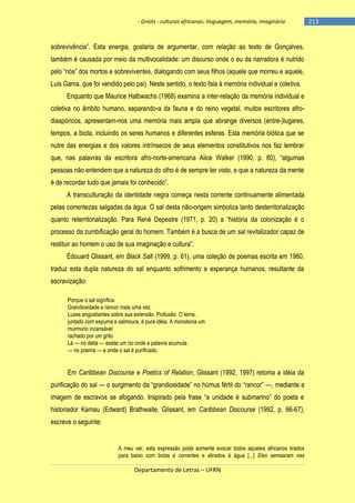 - Griots - culturas africanas: linguagem, memória, imaginário

sobrevivência‖. Esta energia, gostaria de argumentar, com relação ao texto de Gonçalves,
também é causada por meio da multivocalidade: um discurso onde o eu da narradora é nutrido
pelo ―nós‖ dos mortos e sobreviventes, dialogando com seus filhos (aquele que morreu e aquele,
Luis Gama, que foi vendido pelo pai). Neste sentido, o texto fala à memória individual e coletiva.
Enquanto que Maurice Halbwachs (1968) examina a inter-relação da memória individual e
coletiva no âmbito humano, separando-a da fauna e do reino vegetal, muitos escritores afrodiaspóricos, apresentam-nos uma memória mais ampla que abrange diversos (entre-)lugares,
tempos, a biota, incluindo os seres humanos e diferentes esferas. Esta memória biótica que se
nutre das energias e dos valores intrínsecos de seus elementos constitutivos nos faz lembrar
que, nas palavras da escritora afro-norte-americana Alice Walker (1990, p. 80), ―algumas
pessoas não entendem que a natureza do olho é de sempre ter visto, e que a natureza da mente
é de recordar tudo que jamais foi conhecido‖.
A transculturação da identidade negra começa nesta corrente continuamente alimentada
pelas correntezas salgadas da água. O sal desta não-origem simboliza tanto desterritorialização
quanto reterritorialização. Para René Depestre (1971, p. 20) a ―história da colonização é o
processo da zumbificação geral do homem. Também é a busca de um sal revitalizador capaz de
restituir ao homem o uso de sua imaginação e cultura‖.
Édouard Glissant, em Black Salt (1999, p. 61), uma coleção de poemas escrita em 1960,
traduz esta dupla natureza do sal enquanto sofrimento e esperança humanos, resultante da
escravização:
Porque o sal significa.
Grandiosidade e rancor mais uma vez.
Luzes angustiantes sobre sua extensão. Profusão. O tema,
juntado com espuma e salmoura, é pura idéia. A monotonia um
murmúrio incansável
rachado por um grito.
Lá — no delta — existe um rio onde a palavra acumula
— no poema — e onde o sal é purificado.

Em Caribbean Discourse e Poetics of Relation, Glissant (1992, 1997) retoma a idéia da
purificação do sal — o surgimento da ―grandiosidade‖ no húmus fértil do ―rancor‖ —, mediante a
imagem de escravos se afogando. Inspirado pela frase ―a unidade é submarino‖ do poeta e
historiador Kamau (Edward) Brathwaite, Glissant, em Caribbean Discourse (1992, p. 66-67),
escreve o seguinte:

A meu ver, esta expressão pode somente evocar todos aqueles africanos tirados
para baixo com bolas e correntes e atirados à água [...] Eles semearam nas

Departamento de Letras – UFRN

-213

 