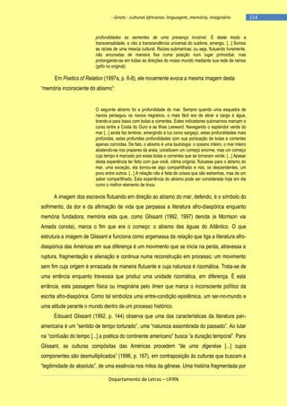 - Griots - culturas africanas: linguagem, memória, imaginário

profundidades as sementes de uma presença invisível. E deste modo a
transversalidade, e não a transcendência universal do sublime, emergiu. [...] Somos
as raízes de uma mescla cultural. Raízes submarinas: ou seja, flutuando livremente,
não ancoradas de maneira fixa numa posição num lugar primordial, mas
prolongando-se em todas as direções do nosso mundo mediante sua rede de ramos
(grifo no original)

Em Poetics of Relation (1997a, p. 6-8), ele novamente evoca a mesma imagem desta
―memória inconsciente do abismo‖:

O seguinte abismo foi a profundidade do mar. Sempre quando uma esquadra de
navios perseguiu os navios negreiros, o mais fácil era de atirar a carga à água,
tirando-a para baixo com bolas e correntes. Estes indicadores submarinos marcam o
curso entre a Costa do Ouro e as Ilhas Leeward. Navegando o esplendor verde do
mar [...] ainda faz lembrar, emergindo à luz como sargaço, estas profundidades mais
profundas, estas profundas profundidades com sua pontuação de bolas e correntes
apenas corroídas. De fato, o abismo é uma tautologia: o oceano inteiro, o mar inteiro
abatendo-se nos prazeres da areia, constituem um começo enorme, mas um começo
cujo tempo é marcado por estas bolas e correntes que se tornaram verde. [...] Apesar
desta experiência ter feito com que você, vítima original, flutuasse para o abismo do
mar, uma exceção, ela tornou-se algo compartilhado e nós, os descendentes, um
povo entre outros. [...] A relação não é feita de coisas que são estranhas, mas de um
saber compartilhado. Esta experiência do abismo pode ser considerada hoje em dia
como o melhor elemento de troca.

A imagem dos escravos flutuando em direção ao abismo do mar, defendo, é o símbolo do
sofrimento, da dor e da afirmação de vida que perpassa a literatura afro-diaspórica enquanto
memória fundadora; memória esta que, como Glissant (1992, 1997) denota (e Morrison via
Amada conota), marca o fim que era o começo: o abismo das águas do Atlântico. O que
estrutura a imagem de Glissant e funciona como argamassa da relação que liga a literatura afrodiaspórica das Américas em sua diferença é um movimento que se inicia na perda, atravessa a
ruptura, fragmentação e alienação e continua numa reconstrução em processo; um movimento
sem fim cuja origem é enraizada de maneira flutuante e cuja natureza é rizomática. Trata-se de
uma errância enquanto travessia que produz uma unidade rizomática, em diferença. É esta
errância, esta passagem física ou imaginária pelo limen que marca o inconsciente político da
escrita afro-diaspórica. Como tal simboliza uma entre-condição epistêmica, um ser-no-mundo e
uma atitude perante o mundo dentro de um processo histórico.
Édouard Glissant (1992, p. 144) observa que uma das características da literatura panamericana é um ―sentido de tempo torturado‖, uma ―natureza assombrada do passado‖. Ao lutar
na ―confusão do tempo [...] a poética do continente americano‖ busca ―a duração temporal‖. Para
Glissant, as culturas compósitas das Américas procedem ―de uma digenèse [...] cujos
componentes são desmultiplicados‖ (1996, p. 167), em contraposição às culturas que buscam a
―legitimidade do absoluto‖, de uma essência nos mitos da gênese. Uma história fragmentada por
Departamento de Letras – UFRN

-214

 
