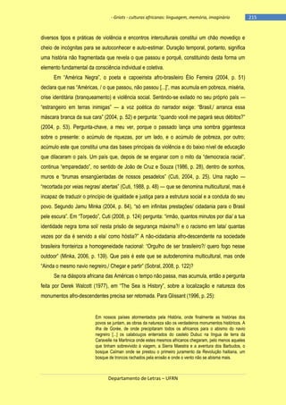- Griots - culturas africanas: linguagem, memória, imaginário

diversos tipos e práticas de violência e encontros interculturais constitui um chão movediço e
cheio de incógnitas para se autoconhecer e auto-estimar. Duração temporal, portanto, significa
uma história não fragmentada que revela o que passou e porquê, constituindo desta forma um
elemento fundamental da consciência individual e coletiva.
Em ―América Negra‖, o poeta e capoeirista afro-brasileiro Élio Ferreira (2004, p. 51)
declara que nas ―Américas, / o que passou, não passou [...]‖, mas acumula em pobreza, miséria,
crise identitária (branqueamento) e violência social. Sentindo-se exilado no seu próprio país —
―estrangeiro em terras inimigas‖ — a voz poética do narrador exige: ―Brasil,/ arranca essa
máscara branca da sua cara‖ (2004, p. 52) e pergunta: ―quando você me pagará seus débitos?‖
(2004, p. 53). Pergunta-chave, a meu ver, porque o passado lança uma sombra gigantesca
sobre o presente: o acúmulo de riquezas, por um lado, e o acúmulo de pobreza, por outro;
acúmulo este que constitui uma das bases principais da violência e do baixo nível de educação
que dilaceram o país. Um país que, depois de se enganar com o mito da ―democracia racial‖,
continua ―emparedado‖, no sentido de João de Cruz e Souza (1986, p. 28), dentro de sonhos,
muros e ―brumas ensangüentadas de nossos pesadelos‖ (Cuti, 2004, p. 25). Uma nação —
―recortada por veias negras/ abertas‖ (Cuti, 1988, p. 48) — que se denomina multicultural, mas é
incapaz de traduzir o princípio de igualdade e justiça para a estrutura social e a conduta do seu
povo. Segundo Jamu Minka (2004, p. 84), ―só em infinitas prestações/ cidadania para o Brasil
pele escura‖. Em ―Torpedo‖, Cuti (2008, p. 124) pergunta: ―irmão, quantos minutos por dia/ a tua
identidade negra toma sol/ nesta prisão de segurança máxima?/ e o racismo em lata/ quantas
vezes por dia é servido a ela/ como hóstia?‖ A não-cidadania afro-descendente na sociedade
brasileira fronteiriza a homogeneidade nacional: ―Orgulho de ser brasileiro?/ quero fogo nesse
outdoor‖ (Minka, 2006, p. 139). Que pais é este que se autodenomina multicultural, mas onde
―Ainda o mesmo navio negreiro,/ Chegar e partir‖ (Sobral, 2008, p. 122)?
Se na diáspora africana das Américas o tempo não passa, mas acumula, então a pergunta
feita por Derek Walcott (1977), em ―The Sea is History‖, sobre a localização e natureza dos
monumentos afro-descendentes precisa ser retomada. Para Glissant (1996, p. 25):

Em nossos países atormentados pela História, onde finalmente as histórias dos
povos se juntam, as obras da natureza são os verdadeiros monumentos históricos. A
ilha de Gorée, de onde precipitaram todos os africanos para o abismo do navio
negreiro [...] os calabouços enterrados do castelo Dubuc na língua de terra da
Caravelle na Martinica onde estes mesmos africanos chegaram, pelo menos aqueles
que tinham sobrevivido à viagem, a Sierra Maestra e a aventura dos Barbudos, o
bosque Caïman onde se prestou o primeiro juramento da Revolução haitiana, um
bosque de troncos rachados pela erosão e onde o vento não se abisma mais.

Departamento de Letras – UFRN

-215

 