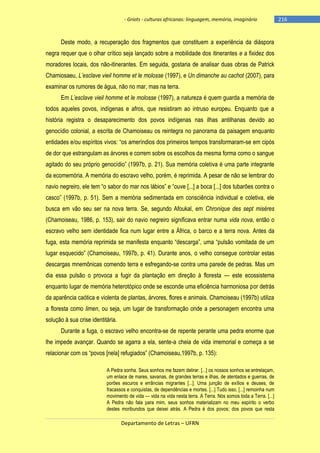 - Griots - culturas africanas: linguagem, memória, imaginário

Deste modo, a recuperação dos fragmentos que constituem a experiência da diáspora
negra requer que o olhar crítico seja lançado sobre a mobilidade dos itinerantes e a fixidez dos
moradores locais, dos não-itinerantes. Em seguida, gostaria de analisar duas obras de Patrick
Chamiosaeu, L’esclave vieil homme et le molosse (1997), e Un dimanche au cachot (2007), para
examinar os rumores de água, não no mar, mas na terra.
Em L’esclave vieil homme et le molosse (1997), a natureza é quem guarda a memória de
todos aqueles povos, indígenas e afros, que resistiram ao intruso europeu. Enquanto que a
história registra o desaparecimento dos povos indígenas nas ilhas antilhanas devido ao
genocídio colonial, a escrita de Chamoiseau os reintegra no panorama da paisagem enquanto
entidades e/ou espìritos vivos: ―os amerìndios dos primeiros tempos transformaram-se em cipós
de dor que estrangulam as árvores e correm sobre os escolhos da mesma forma como o sangue
agitado do seu próprio genocìdio‖ (1997b, p. 21). Sua memória coletiva é uma parte integrante
da ecomemória. A memória do escravo velho, porém, é reprimida. A pesar de não se lembrar do
navio negreiro, ele tem ―o sabor do mar nos lábios‖ e ―ouve [...] a boca [...] dos tubarões contra o
casco‖ (1997b, p. 51). Sem a memória sedimentada em consciência individual e coletiva, ele
busca em vão seu ser na nova terra. Se, segundo Afoukal, em Chronique des sept misères
(Chamoiseau, 1986, p. 153), sair do navio negreiro significava entrar numa vida nova, então o
escravo velho sem identidade fica num lugar entre a África, o barco e a terra nova. Antes da
fuga, esta memória reprimida se manifesta enquanto ―descarga‖, uma ―pulsão vomitada de um
lugar esquecido‖ (Chamoiseau, 1997b, p. 41). Durante anos, o velho consegue controlar estas
descargas mnemônicas comendo terra e esfregando-se contra uma parede de pedras. Mas um
dia essa pulsão o provoca a fugir da plantação em direção à floresta — este ecossistema
enquanto lugar de memória heterotópico onde se esconde uma eficiência harmoniosa por detrás
da aparência caótica e violenta de plantas, árvores, flores e animais. Chamoiseau (1997b) utiliza
a floresta como limen, ou seja, um lugar de transformação onde a personagem encontra uma
solução à sua crise identitária.
Durante a fuga, o escravo velho encontra-se de repente perante uma pedra enorme que
lhe impede avançar. Quando se agarra a ela, sente-a cheia de vida imemorial e começa a se
relacionar com os ―povos [nela] refugiados‖ (Chamoiseau,1997b, p. 135):
A Pedra sonha. Seus sonhos me fazem delirar. [...] os nossos sonhos se entrelaçam,
um enlace de mares, savanas, de grandes terras e ilhas, de atentados e guerras, de
porões escuros e errâncias migrantes [...]. Uma junção de exílios e deuses, de
fracassos e conquistas, de dependências e mortes. [...] Tudo isso, [...] remoinha num
movimento de vida — vida na vida nesta terra. A Terra. Nós somos toda a Terra. [...]
A Pedra não fala para mim, seus sonhos materializam no meu espírito o verbo
destes moribundos que deixei atrás. A Pedra é dos povos; dos povos que resta

Departamento de Letras – UFRN

-216

 