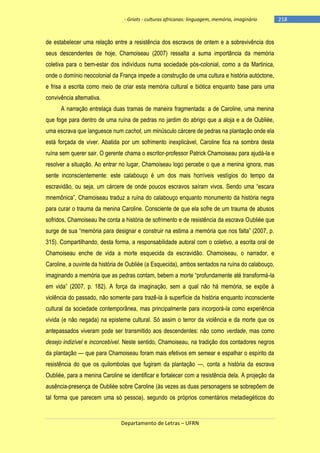 - Griots - culturas africanas: linguagem, memória, imaginário

de estabelecer uma relação entre a resistência dos escravos de ontem e a sobrevivência dos
seus descendentes de hoje, Chamoiseau (2007) ressalta a suma importância da memória
coletiva para o bem-estar dos indivíduos numa sociedade pós-colonial, como a da Martinica,
onde o domínio neocolonial da França impede a construção de uma cultura e história autóctone,
e frisa a escrita como meio de criar esta memória cultural e biótica enquanto base para uma
convivência alternativa.
A narração entrelaça duas tramas de maneira fragmentada: a de Caroline, uma menina
que foge para dentro de uma ruína de pedras no jardim do abrigo que a aloja e a de Oubliée,
uma escrava que languesce num cachot, um minúsculo cárcere de pedras na plantação onde ela
está forçada de viver. Abatida por um sofrimento inexplicável, Caroline fica na sombra desta
ruína sem querer sair. O gerente chama o escritor-professor Patrick Chamoiseau para ajudá-la e
resolver a situação. Ao entrar no lugar, Chamoiseau logo percebe o que a menina ignora, mas
sente inconscientemente: este calabouço é um dos mais horríveis vestígios do tempo da
escravidão, ou seja, um cárcere de onde poucos escravos saìram vivos. Sendo uma ―escara
mnemônica‖, Chamoiseau traduz a ruìna do calabouço enquanto monumento da história negra
para curar o trauma da menina Caroline. Consciente de que ela sofre de um trauma de abusos
sofridos, Chamoiseau lhe conta a história de sofrimento e de resistência da escrava Oubliée que
surge de sua ―memória para designar e construir na estima a memória que nos falta‖ (2007, p.
315). Compartilhando, desta forma, a responsabilidade autoral com o coletivo, a escrita oral de
Chamoiseau enche de vida a morte esquecida da escravidão. Chamoiseau, o narrador, e
Caroline, a ouvinte da história de Oubliée (a Esquecida), ambos sentados na ruína do calabouço,
imaginando a memória que as pedras contam, bebem a morte ―profundamente até transformá-la
em vida‖ (2007, p. 182). A força da imaginação, sem a qual não há memória, se expõe à
violência do passado, não somente para trazê-la à superfície da história enquanto inconsciente
cultural da sociedade contemporânea, mas principalmente para incorporá-la como experiência
vivida (e não negada) na episteme cultural. Só assim o terror da violência e da morte que os
antepassados viveram pode ser transmitido aos descendentes: não como verdade, mas como
desejo indizível e inconcebível. Neste sentido, Chamoiseau, na tradição dos contadores negros
da plantação — que para Chamoiseau foram mais efetivos em semear e espalhar o espírito da
resistência do que os quilombolas que fugiram da plantação —, conta a história da escrava
Oubliée, para a menina Caroline se identificar e fortalecer com a resistência dela. A projeção da
ausência-presença de Oubliée sobre Caroline (às vezes as duas personagens se sobrepõem de
tal forma que parecem uma só pessoa), segundo os próprios comentários metadiegéticos do

Departamento de Letras – UFRN

-218

 
