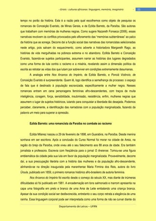 - Griots - culturas africanas: linguagem, memória, imaginário

-

tempo no porão da história. Esta é a razão pela qual escolhemos como objeto de pesquisa os
romances de Conceição Evaristo, de Minas Gerais, e de Ezilda Barreto, da Paraíba. São autoras
que trabalham com memórias de mulheres negras. Como sugere Nazareth Fonseca (2006), essas
narrativas revolvem os conflitos provocados pelo afloramento das ―memórias subterrâneas‖ ao palco
da história que as sonega. Decorre daí a função social das narrativas das romancistas selecionadas
neste artigo, pois salvam do esquecimento, como adverte a historiadora Margareth Rago, as
histórias de vida mergulhadas na pobreza extrema e no abandono. Ezillda Barreto e Conceição
Evaristo, fazendo-se sujeitos participantes, assumem narrar as histórias dos lugares degradados
como uma forma de luta contra o racismo e a miséria, revelando assim a dimensão política da
escrita ao retratar as vidas dos que lutam por sobreviver em condições extremamente desumanas.
A analogia entre Nos Arcanos do Império, de Ezilda Barreto, e Ponciá Vicêncio, de
Conceição Evaristo é surpreendente. Quem lê, logo identifica a semelhança de processo: o espaço
de fala que é destinado à população escravizada, especificamente a mulher negra. Nesses
romances entram em cena personagens femininas afro-descendentes, com traços de muita
inteligência, coragem, força, sensibilidade, insubmissão, resistência, enfim, mulheres negras que
assumem o lugar de sujeitos históricos, lutando para conquistar a liberdade tão desejada. Podemos
perceber, claramente, a identificação das narradoras com a população marginalizada, fazendo da
palavra um meio para superar a opressão.
Ezilda Barreto: uma romancista da Paraíba no combate ao racismo
Ezilda Milanez nasceu a 29 de fevereiro de 1898, em Guarabira, na Paraíba. Desde menina
sonhava em ser escritora. Após a conclusão do Curso Normal foi morar na cidade de Areia, na
região do brejo da Paraíba, onde viveu até o seu falecimento aos 88 anos de idade. Era também
jornalista e professora. Escrevia com freqüência para o jornal O Areiense. Tornou-se uma figura
emblemática da cidade pela sua luta em favor da população marginalizada. Provavelmente, decorre
daí, a sua preocupação literária com a história das mulheres e da população afro-descendente,
alinhando-se na direção inaugurada pela maranhense Maria Firmina dos Reis, autora do livro
Úrsula, publicado em 1859, o primeiro romance histórico afro-brasileiro de autoria feminina.
Nos Arcanos do Império foi escrito desde o começo do século XX, mas diante de inúmeras
dificuldades só foi publicado em 1981. A encadernação em tons salmonado e marrom apresenta na
capa uma fotografia em preto e branco de uma Ama de Leite embalando uma criança branca.
Apesar da sua condição social ser desfavorecida, entretanto o seu corpo retrata a elegância de uma
rainha. Essa linguagem corporal pode ser interpretada como uma forma de não se curvar diante do
Departamento de Letras – UFRN

21

 