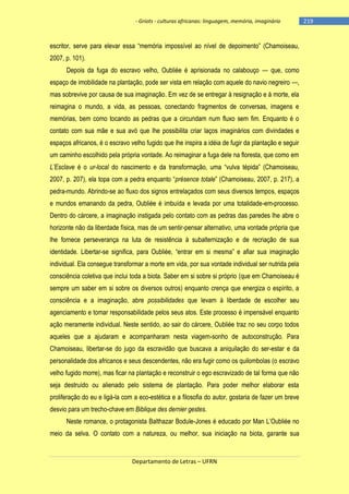 - Griots - culturas africanas: linguagem, memória, imaginário

escritor, serve para elevar essa ―memória impossìvel ao nìvel de depoimento‖ (Chamoiseau,
2007, p. 101).
Depois da fuga do escravo velho, Oubliée é aprisionada no calabouço — que, como
espaço de imobilidade na plantação, pode ser vista em relação com aquele do navio negreiro —,
mas sobrevive por causa de sua imaginação. Em vez de se entregar à resignação e à morte, ela
reimagina o mundo, a vida, as pessoas, conectando fragmentos de conversas, imagens e
memórias, bem como tocando as pedras que a circundam num fluxo sem fim. Enquanto é o
contato com sua mãe e sua avó que lhe possibilita criar laços imaginários com divindades e
espaços africanos, é o escravo velho fugido que lhe inspira a idéia de fugir da plantação e seguir
um caminho escolhido pela própria vontade. Ao reimaginar a fuga dele na floresta, que como em
L’Esclave é o ur-local do nascimento e da transformação, uma ―vulva tépida‖ (Chamoiseau,
2007, p. 207), ela topa com a pedra enquanto ―présence totale‖ (Chamoiseau, 2007, p. 217), a
pedra-mundo. Abrindo-se ao fluxo dos signos entrelaçados com seus diversos tempos, espaços
e mundos emanando da pedra, Oubliée é imbuída e levada por uma totalidade-em-processo.
Dentro do cárcere, a imaginação instigada pelo contato com as pedras das paredes lhe abre o
horizonte não da liberdade física, mas de um sentir-pensar alternativo, uma vontade própria que
lhe fornece perseverança na luta de resistência à subalternização e de recriação de sua
identidade. Libertar-se significa, para Oubliée, ―entrar em si mesma‖ e afiar sua imaginação
individual. Ela consegue transformar a morte em vida, por sua vontade individual ser nutrida pela
consciência coletiva que inclui toda a biota. Saber em si sobre si próprio (que em Chamoiseau é
sempre um saber em si sobre os diversos outros) enquanto crença que energiza o espírito, a
consciência e a imaginação, abre possibilidades que levam à liberdade de escolher seu
agenciamento e tomar responsabilidade pelos seus atos. Este processo é impensável enquanto
ação meramente individual. Neste sentido, ao sair do cárcere, Oubliée traz no seu corpo todos
aqueles que a ajudaram e acompanharam nesta viagem-sonho de autoconstrução. Para
Chamoiseau, libertar-se do jugo da escravidão que buscava a aniquilação do ser-estar e da
personalidade dos africanos e seus descendentes, não era fugir como os quilombolas (o escravo
velho fugido morre), mas ficar na plantação e reconstruir o ego escravizado de tal forma que não
seja destruído ou alienado pelo sistema de plantação. Para poder melhor elaborar esta
proliferação do eu e ligá-la com a eco-estética e a filosofia do autor, gostaria de fazer um breve
desvio para um trecho-chave em Biblique des dernier gestes.
Neste romance, o protagonista Balthazar Bodule-Jones é educado por Man L‘Oubliée no
meio da selva. O contato com a natureza, ou melhor, sua iniciação na biota, garante sua

Departamento de Letras – UFRN

-219

 