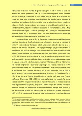 - Griots - culturas africanas: linguagem, memória, imaginário

sobrevivência em diversas situações de guerra que surgirão na vida174. Imerso na água, esta
―memória das formas‖ (Chamoiseau, 2002, p. 187), no mundo de plantas, árvores e animais,
Balthazar se entrega, torna-se parte de ―uma efervescência de existências incalculáveis, com
formas sem nome e de consistência quase impalpável‖. Ele aprende que os elementos do
ecossistema são interligados de forma rizomática e que as ações de um têm um impacto nos
outros: um ―simples ato no mundo era uma ressaca de conseqüências imprevisíveis que se
estendiam ao infinito, até os fins indecifráveis dos sistemas de vida‖ (Chamoiseau, 2002, p. 167).
A imersão no mundo vegetal — Balthazar aprende (de Man L‘Oubliée) até como se transformar
em raízes, árvores etc. — lhe possibilita sentir a sua mente e seu corpo ligados a uma rede
biótica transversal de troca de energia que alimenta seu espírito.
A biota-mundo que surge na obra de Chamoiseau é mais do que uma Weltanschauung
específica. Inspirado na filosofia glissantiana da créolisation e ancorado no manifesto da
créolité175, o ecomundo de Chamoiseau articula uma maneira alternativa de viver e de se
relacionar: sem fronteiras excludentes e com espaços fronteiriços que possibilitam contatos de
diversos tipos sem anular as diferenças. Uma convivência inclusiva entre os diversos mundos,
esferas e culturas existentes, cuja palavra-chave talvez seja ―deslocamento‖ (Chamoiseau, 2007,
p. 302; grifo do autor), já que tudo muda, se move, se transforma constantemente como um
―vento que acaricia a terra com o odor das algas e do sal, e dos sonhos dos corais e que instala,
de segundo em segundo [...] diferenças imperceptìveis‖ (Chamoiseau, 2007, p. 302). Perante
esta realidade-em-processo, o objetivo de qualquer ação não pode ser o alcance de um fim:
qualquer conclusão é em si uma não-conclusão. Desta forma, o ato de escrever não capta o real
ou uma verdade, mas ―é somente a busca da vida, a busca mais livre e louca de todas as
buscas, portanto, a mais excitante desta vida mesma que ela procura [...]‖ (Chamoiseau, 2002, p.
138). A arte de narrar histórias (especialmente de maneira oral), vista como ―marcha
proliferativa‖ (Chamoiseau, 2002, p. 368), não busca explicar algo, mas enquanto ―luz afetiva‖
esclarece e confirma o impossível, inconcebível, impensável e indizível do mundo e das coisas.
Nisto, segundo Chamoiseau (2007, p. 304), reside a estética porque abre caminhos para o outro
dentro das coisas e para possibilidades de novos deslocamentos, desejos, enfim, criações, já
que ―ao permanecer indecisa uma liberdade pode abrir a todas as liberdades‖ (Chamoiseau,
2007, p. 317). A imagem do ato de escrever como busca palpitante e marcha proliferadora,

174

A força misteriosa e mágica que Chamoiseau atribui à natureza (e àqueles que se sustentam dela em
vez de querer dominá-la) é simbolizada pela própria personagem de Man L’Oubliée que, enquanto
curandeira sem idade (ao mesmo tempo mulher jovem e velha), cura doenças e vence qualquer tipo de
obstáculo.
175
Ver Bernabé, Chamoiseau e Confiant (1989).

Departamento de Letras – UFRN

-220

 