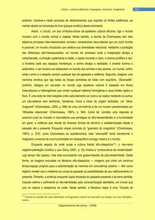- Griots - culturas africanas: linguagem, memória, imaginário

portanto, inscreve-o neste processo de deslocamentos que explode os limites sistêmicos, ao
manter aberto os horizontes do livre (porque errático) desenvolvimento.
Assim, o círculo, um dos símbolos-chave da episteme cultural africana, liga o mundo
humano com o mundo animal e vegetal. Neste sentido, a escrita de Chamoiseau tem dois
objetivos principais inter-relacionados: primeiro, conscientizar seus leitores que um outro mundo
é possível, um mundo crioulizado que celebra sua diversidade relacional, mediante a aceitação
das diferenças não-hierarquizadas; um mundo em processo onde a imaginação abraça a
compreensão, a emoção suplementa a razão, o opaco encanta o claro, o rizoma prolifera a raiz,
a fronteira cede aos espaços fronteiriços, o sonho deseja a realidade, o errante ilumina o
sedentário, o ser humano se redescobre no mundo dos animais e das plantas; um mundo, enfim,
onde o amor e o respeito vencem qualquer tipo de agressão e violência. Segundo, imaginar uma
memória emotiva que liga todas as forças contrárias da biota num equilìbrio. ―Diversalité‖,
portanto, designa um ser-estar no mundo cuja episteme cultural é baseada em fluxos
heterotópicos e heterogêneos que minam qualquer sistema homogêneo e seus limites rígidos e
fixos. É uma rede de inter-relações onde cada elemento se nutre e se realiza mediante os outros:
um não-sistema sem territórios, bandeiras, hinos e mitos de origem fechados; um ―désirimaginant‖ (Chamoiseau, 2002, p. 588) de uma convivência e de um mundo caracterizados por
―difrações relacionais‖ (Chamoiseau, 1997a, p. 304). Como tal, constitui uma resposta (e
possível cura) ao monstro e traumatismo que persegue os afro-descendentes e a humanidade
em geral: a violência que resulta de diversas formas de domínio e subalternização desde o
passado até o presente. Enquanto utopia concreta do ―guerreiro do imaginário‖ (Chamoiseau,
1997a, p. 274), como Chamoiseau se autodenomina, esta ―diversalité‖ tenta transformar o
imaginário universal de uma humanidade em desequilíbrio consigo mesmo e o mundo.
Enquanto espaço de onde surge a cultura fractal afro-diaspórica176, o mar-navio
negreiro-plantação constitui o que Gilroy (2001, p. 33) chama a ―contracultura da modernidade‖
cujo tempo não passou, mas está acumulando nos guetos-favelas da pós-modernidade. Desta
forma, as imagens evocadas na literatura afro-diaspórica — imagens que criam um contínuo
tempo-espaço propício para a sedimentação da memória em consciência coletiva — têm como
objetivo revelar nas e mediante as ruínas do passado as possibilidades de seu melhoramento no
presente. Portanto, a errância enquanto dupla travessia do passado-presente e da terra perdidaimposta redime o sofrimento (a não-identidade) pela conscientização identitária: um círculo que
une na ruptura e diasporiza na união. Neste sentido, a literatura negra é uma ―Canção de
176

Fractal no sentido de cada identidade ou fragmento cultural ser pensado em relação aos seus múltiplos
outros.

Departamento de Letras – UFRN

-221

 