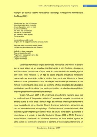 - Griots - culturas africanas: linguagem, memória, imaginário

redenção‖ que acumula o abismo na resistência e esperança, ou nas palavras memoráveis de
Bob Marley (1980):

Velhos piratas, sim, eles me roubaram.
Me venderam para navios mercantes,
Minutos depois deles terem me tirado
De uma cova ilimitada.
Mas minha mão foi fortalecida
Pela mão do Todo Poderoso.
Nós avançamos nessa geração
Triunfantemente!
...
Liberte-se da escravidão mental
Ninguém além de nós podemos libertar as nossas mentes
...
Por quanto tempo vão matar os nossos profetas
Enquanto nós permanecemos de lado, olhando?
...
Você não irá ajudar-me a cantar
Essas canções de liberdade?
Porque tudo o que eu sempre tenho são:
Canções de redenção
Canções de redenção.

Gostaria de chamar estas canções de redenção, transescritas: uma maneira de escrever
que se move através de um cronotopo intersticial dentro e entre fronteiras, atravessa os
territórios culturais compostos de múltiplas zonas de contato transcultural e se esforça para ir
além deste limbo intersticial. É um tipo de escrita enquanto encruzilhada transcultural
caracterizada por apropriação, revisão e mímica. Uma escrita que interrompe e (re)une
revelando o ―trans‖ que atravessa o ―multi‖ das relações interculturais e que se alimenta de uma
mémoire vivante enquanto prática social que sedimenta a história apocalíptica de subjugação e
resistência em consciência coletiva. Uma escrita que constitui e cria o lar discursivo e epistêmico
enquanto geografia simbólica entre lugares e tempos.
Se para Kofi Annan (2007, p. 32), um primeiro, eminentemente importante passo para
um mundo mais justo é ―desaprender a intolerância‖, compreender e respeitar os outros na sua
diferença cultural e social, então a literatura negra das Américas contribui para transformar a
nossa concepção dos outros. Segundo Glissant, deveríamos suplementar o pensamento-raiz
com um pensamento-rizoma ou arquipélago: ―En el encuentro de culturas del mundo, debe
asistirnos el poder imaginario para concebir todas las culturas como factores que tienden, al
mismo tiempo, a la unidad y la diversidad libertadora‖ (Glissant, 2002, p. 71-72). Entender o
mundo enquanto ―caos-monde‖ ou ―tout-monde‖ constituìdo por fluxos erráticos significa, em
última análise, não poder/querer compreendê-lo totalmente. O raciocínio glissantiano levanta um
Departamento de Letras – UFRN

-222

 