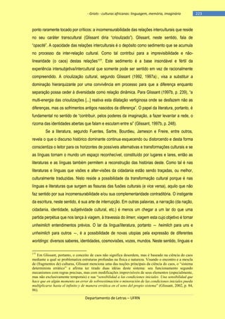 - Griots - culturas africanas: linguagem, memória, imaginário

ponto raramente tocado por críticos: a incomensurabilidade das relações interculturais que reside
no seu caráter transcultural (Glissant diria ―crioulizado‖). Glissant, neste sentido, fala de
―opacité‖. A opacidade das relações interculturais é o depósito como sedimento que se acumula
no processo da inter-relação cultural. Como tal contribui para a imprevisibilidade e nãolinearidade (o caos) destas relações177. Este sedimento é a base insondável e fértil da
experiência intersubjetiva/intercultural que somente pode ser sentido em vez de racionalmente
compreendido. A crioulização cultural, segundo Glissant (1992, 1997a)), visa a substituir a
dominação hierarquizante por uma convivência em processo para que a diferença enquanto
separação possa ceder à diversidade como relação dinâmica. Para Glissant (1997b, p. 239), ―a
multi-energia das crioulizações [...] reativa esta dilatação vertiginosa onde se desfazem não as
diferenças, mas os sofrimentos antigos nascidos da diferença‖. O papel da literatura, portanto, é
fundamental no sentido de ―contribuir, pelos poderes da imaginação, a fazer levantar a rede, o
rizoma das identidades abertas que falam e escutam entre si‖ (Glissant, 1997b, p. 248).
Se a literatura, segundo Fuentes, Sartre, Bourdieu, Jameson e Freire, entre outros,
revela o que o discurso histórico dominante continua esquecendo ou distorcendo e desta forma
conscientiza o leitor para os horizontes de possíveis alternativas e transformações culturais e se
as línguas tornam o mundo um espaço reconhecível, constituído por lugares e lares, então as
literaturas e as línguas também permitem a reconstrução das histórias deste. Como tal é nas
literaturas e línguas que visões e alter-visões da cidadania estão sendo traçadas, ou melhor,
culturalmente traduzidas. Nisto reside a possibilidade da transformação cultural porque é nas
línguas e literaturas que surgem as fissuras das fusões culturais (e vice versa), aquilo que não
faz sentido por sua incomensurabilidade e/ou sua complementaridade contraditória. O instigante
da escritura, neste sentido, é sua arte de interrupção. Em outras palavras, a narração (da nação,
cidadania, identidade, subjetividade cultural, etc.) é menos um chegar a um lar do que uma
partida perpétua que nos lança à viagem, à travessia do limen; viagem esta cujo objetivo é tornar
unheimlich entendimentos prévios. O lar da língua/literatura, portanto ― heimlich para uns e
unheimlich para outros ―, é a possibilidade de novas utopias pela expressão de diferentes
worldings: diversos saberes, identidades, cosmovisões, vozes, mundos. Neste sentido, línguas e
177

Em Glissant, portanto, o conceito de caos não significa desordem, mas é baseado na ciência do caos
mediante a qual se problematiza estruturas profundas na física e natureza. Visando o encontro e a mescla
de (fragmentos de) culturas, Glissant menciona uma das noções principais da ciência do caos, o “sistema
determinista errático” e afirma ter tirado duas idéias deste sistema: seu funcionamento segundo
mecanismos com regras precisas, mas com modificações imprevisíveis de seus elementos (especialmente,
mas não exclusivamente temporais) e sua “sensibilidad a las condiciones iniciales. Una sensibilidad que
hace que en algún momento un error de sobreestimación o minoración de las condiciones iniciales pueda
multiplicarse hasta el infinito y de manera errática en el seno del propio sistema” (Glissant, 2002, p. 84,
86).

Departamento de Letras – UFRN

-223

 