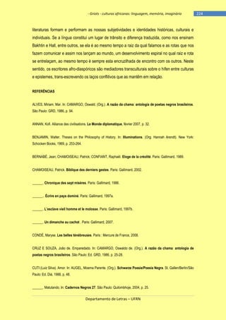 - Griots - culturas africanas: linguagem, memória, imaginário

literaturas formam e performam as nossas subjetividades e identidades históricas, culturais e
individuais. Se a língua constitui um lugar de trânsito e diferença traduzida, como nos ensinam
Bakhtin e Hall, entre outros, se ela é ao mesmo tempo a raiz da qual falamos e as rotas que nos
fazem comunicar e assim nos lançam ao mundo, um desenvolvimento espiral no qual raiz e rota
se entrelaçam, ao mesmo tempo é sempre esta encruzilhada de encontro com os outros. Neste
sentido, os escritores afro-diaspóricos são mediadores transculturais sobre o hífen entre culturas
e epistemes, trans-escrevendo os laços conflitivos que as mantêm em relação.
REFERÊNCIAS
ALVES, Miriam. Mar. In: CAMARGO, Oswald. (Org.). A razão da chama: antologia de poetas negros brasileiros.
São Paulo: GRD, 1986, p. 94.
ANNAN, Kofi. Alliance des civilisations. Le Monde diplomatique, février 2007, p. 32.
BENJAMIN, Walter. Theses on the Philosophy of History. In: Illuminations. (Org. Hannah Arendt). New York:
Schocken Books, 1969, p. 253-264.
BERNABÉ, Jean; CHAMOISEAU, Patrick; CONFIANT, Raphaël. Eloge de la créolité. Paris: Gallimard, 1989.
CHAMOISEAU, Patrick. Biblique des derniers gestes. Paris: Gallimard, 2002.
______. Chronique des sept misères. Paris: Gallimard, 1986.
______.. Écrire en pays dominé. Paris: Gallimard, 1997a.
______. L‘esclave vieil homme et le molosse. Paris: Gallimard, 1997b.
______. Un dimanche au cachot . Paris: Gallimard, 2007.
CONDÉ, Maryse. Les belles ténébreuses. Paris : Mercure de France, 2008.
CRUZ E SOUZA, João de. Emparedado. In: CAMARGO, Oswaldo de. (Org.). A razão da chama: antologia de
poetas negros brasileiros. São Paulo: Ed. GRD, 1986, p. 25-28.
CUTI (Luiz Silva). Amor. In: AUGEL, Moema Parente. (Org.). Schwarze Poesie/Poesia Negra. St. Gallen/Berlin/São
Paulo: Ed. Diá, 1988, p. 48.
______. Matutando. In: Cadernos Negros 27. São Paulo: Quilombhoje, 2004, p. 25.

Departamento de Letras – UFRN

-224

 