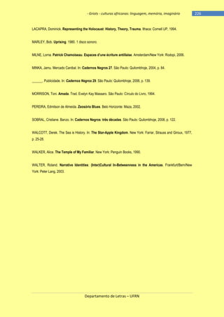 - Griots - culturas africanas: linguagem, memória, imaginário

LACAPRA, Dominick. Representing the Holocaust: History, Theory, Trauma. Ithaca: Cornell UP, 1994.
MARLEY, Bob. Uprising. 1980. 1 disco sonoro.
MILNE, Lorna. Patrick Chamoiseau. Espaces d‘une écriture antillaise. Amsterdam/New York: Rodopi, 2006.
MINKA, Jamu. Mercado Canibal. In: Cadernos Negros 27. São Paulo: Quilombhoje, 2004, p. 84.
______. Publicidade. In: Cadernos Negros 29. São Paulo: Quilombhoje, 2006, p. 139.
MORRISON, Toni. Amada. Trad. Evelyn Kay Massaro. São Paulo: Círculo do Livro, 1994.
PEREIRA, Edmilson de Almeida. Zeosório Blues. Belo Horizonte: Maza, 2002.
SOBRAL, Cristiane. Banzo. In: Cadernos Negros: três décadas. São Paulo: Quilombhoje, 2008, p. 122.
WALCOTT, Derek. The Sea is History. In: The Star-Apple Kingdom. New York: Farrar, Strauss and Giroux, 1977,
p. 25-28.
WALKER, Alice. The Temple of My Familiar. New York: Penguin Books, 1990.
WALTER, Roland. Narrative Identities: (Inter)Cultural In-Betweenness in the Americas. Frankfurt/Bern/New
York: Peter Lang, 2003.

Departamento de Letras – UFRN

-226

 