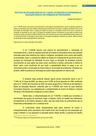 - Griots - culturas africanas: linguagem, memória, imaginário

POLÍTICAS DE APLICABILIDADE DA LEI 11.645/08: OS DESAFIOS DA DIVERSIDADE NA
EDUCAÇÃO BÁSICA E NA FORMAÇÃO DE PROFESSORES
Rosilda Alves Bezerra178

A Lei 11.645/08 assume uma postura de reconhecimento e valorização da diversidade étnica, a partir de aspectos possíveis de
analisar as discussões acerca das questões colocadas pelas lutas históricas dos negros e indígenas, percebendo como ocorre
este desafio da diversidade. Assim, a proposta do trabalho se baseia em compreender de que forma ocorre o processo de
construção de identidade do povo negro na formação da sociedade nacional, reconhecendo as suas ações nas áreas social,
econômica e política, pertinentes à história do Brasil, assim como reconhecer de que modo a aplicabilidade dessa lei passa a ser
um instrumento positivo na educação do ensino básico e na formação de professores. Interessa-nos, portanto, refletir as práticas
de valorização da cultura negra aplicadas em sala de aula.
Palavras-chave: lei, etnias, diversidade, ensino básico.

A Lei 11.645/08 assume uma postura de reconhecimento e valorização da
diversidade étnica, a partir de aspectos possíveis de analisar as discussões acerca das questões
colocadas pelas lutas históricas dos negros e indígenas, percebendo como ocorre este desafio
da diversidade. Assim, a proposta do trabalho se baseia em compreender de que forma ocorre o
processo de construção de identidade do povo negro na formação da sociedade nacional,
reconhecendo as suas ações nas áreas social, econômica e política, pertinentes à história do
Brasil, assim como reconhecer de que modo a aplicabilidade dessa lei passa a ser um
instrumento positivo na educação do ensino básico e na formação de professores. Interessa-nos,
portanto, refletir as práticas de valorização da cultura negra aplicadas em sala de aula.

O presente artigo pretende esboçar alguns pontos importantes sobre a Lei nº
11.645, de 10 março de 2008, que altera a Lei no 9.394, de 20 de dezembro de 1996, modificada
pela Lei nº 10.639, de 9 de janeiro de 2003. Os atuais artigos 26-A e 79-B da Lei de Diretrizes e
Bases da Educação Nacional, instituídos pela Lei 11.645/08, bem como as suas Diretrizes
Curriculares Nacionais, que estabeleceram a obrigatoriedade do ensino de História e Culturas
Africanas e Afro-Brasileiras e Indígenas no ensino básico.
Diante disso, a institucionalização da Lei 11.645/08, à medida que concretizou a
reivindicação dos grupos do movimento negro e indígena, impôs um desafio aos professores,
principalmente os de história, literatura e artes, visto que estas áreas do conhecimento são as
diretamente contempladas com o conteúdo da lei.
O cumprimento dessa obrigatoriedade legal pelos sistemas de ensino e,
conseqüentemente, pelos educadores não é tarefa trivial, pois se trata de uma proposição que
exige a reflexão e a sua aplicação na educação básica. Nesse sentido, a proposta de trabalho
178

Professora Adjunta do Departamento de Letras da UEPB.

Departamento de Letras – UFRN

-227

 