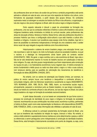 - Griots - culturas africanas: linguagem, memória, imaginário

dos professores deve ser em tese a de avaliar de que forma o conteúdo programático está sendo
aplicado e utilizado em sala de aula, uma vez que inclui aspectos da história e da cultura, como
formadores da população brasileira, a partir desses dois grupos étnicos. Os conteúdos
explorados nesta Lei abrangem os estudos da história da África e dos africanos, a organização e
luta dos negros e dos povos indígenas no Brasil, além da cultura negra e indígena brasileira.
Outro aspecto relevante é discutir o papel da universidade na formação dos
professores, uma vez que os conteúdos referentes à história e cultura afro-brasileira e dos povos
indígenas brasileiros serão ministrados no âmbito do currículo escolar, pelos profissionais das
áreas de educação artística, literatura e história. Dessa forma, cabe aos professores discutirem o
processo histórico que levou a configuração sócio-cultural a que está inserida a cultura afrobrasileira e indígena. A escola é por excelência esse espaço onde forma cidadãos, logo tem o
dever de possibilitar os elementos indispensáveis à formação de uma cidadania onde o caráter
étnico racial não seja relegado à segunda instância como fora anteriormente.
Historicamente o sistema de ensino brasileiro pregou uma educação formal, que
não reconhece o valor do negro e do índio na formação cultural da sociedade brasileira, na qual
o racismo e a ideologia do branqueamento ainda fazem parte do contexto escolar
(CHIAVENATO, 1980). No geral, o negro contribui com a vida econômica do Brasil, haja vista o
fato de ter sido diretamente inserido no mundo do trabalho escravo em substituição à mão-deobra indígena. Ou seja, são dois grupos marginalizados que foram responsáveis pela construção
da riqueza do país, e os historiadores econômicos nunca negaram isso. A história ensinada no
ensino fundamental e médio pouco ou nada nos disse sobre o negro e o índio e suas culturas,
nem tampouco atentou para as questões de valorização dos mecanismos de resistência e
formulação de idéias (BEZERRA; CHAGAS, 2007).
No entanto, com os valores de ostentação aos Estados Unidos, por exemplo, na
prática do ensino sempre houve uma tendência a desqualificar o continente africano, a
comunidade indígena, além de inferiorizar racialmente e socialmente os negros (NASCIMENTO,
1978; MUNANGA, 2004, 1996; SILVA, 1996, 1988). Assim, os movimentos sociais negros,
principalmente, passaram a reivindicar junto ao Estado brasileiro, no que tange à educação, o
estudo da história do continente africano e dos africanos, da luta dos negros no Brasil, da cultura
negra brasileira e do negro na formação da sociedade nacional brasileira.
A partir dessa discussão, a Lei se baseia em compreender de que forma ocorre o
processo de construção de identidade do povo negro e indígena na formação da sociedade
nacional, reconhecendo as suas contribuições nas áreas social, econômica e política, pertinentes
à história do Brasil, assim como esta representação na literatura e afro-descendência (DUARTE,
2006; FONSECA, 2000), e como estas informações são refletidas e aplicadas em sala de aula.
A diferença cultural é a principal característica da formação social do Brasil, uma
vez que os brasileiros são resultados da relação de negros, brancos e índios. No entanto, a
cultura cristã ocidental e supostamente branca manteve-se como determinante e passou a definir
os referenciais a serem perseguidos como indispensáveis à construção da identidade brasileira.
Dessa forma, esta formação é historicamente concebida como ponto de chegada, ou seja, como
Departamento de Letras – UFRN

-228

 