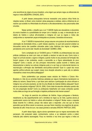 - Griots - culturas africanas: linguagem, memória, imaginário

uma recorrência às origens do povo brasileiro, uma origem que sempre negou os referenciais de
negros e índios (BEZERRA; CHAGAS, 2007).
A partir desses pressupostos torna-se necessária uma postura crítica frente às
relações raciais, no Brasil, como mostram várias pesquisas e análises, sobre a influência de um
racismo que acredita na inferioridade de africanos e afro-descendentes e dos preconceitos dele
oriundos.
Nesse sentido, o desafio que a Lei 11.645/08 impõe aos educadores e educandos
do ensino brasileiro é a possibilidade de romper com a tradição, ou seja, a manutenção de um
ideário de história e cultura afro-brasileira e indígena em que os negros e índios são
coadjuvantes ou representam peças entrelaçadas ao processo, travestidos de escravos.
A Lei 11.645/08 é imprescindível, porque assume uma postura de reconhecimento e
valorização da diversidade étnica, a partir desses aspectos, na qual será possível analisar as
discussões acerca das questões colocadas pelas Lutas históricas dos negros e indígenas,
percebendo como ocorre este ―desafio da diversidade‖ (GOMES, 2006).
Com a ampliação da Lei 10.639/03 para a 11.645/08, os professores(as) nas suas
práticas cotidianas se viram com mais um desafio a resolver na sala de aula. Como incluir o
negro no currículo escolar, e agora o indígena, quando muitos no seu processo de formação não
tiveram acesso a tais conteúdos, exceto a escravidão ou a figura estereotipada do povo
indígena? Como a escola, um dos principais instrumentos usados durante a história para
descaracterizar e destruir as culturas indígenas pode vir a ser hoje um instrumental decisivo na
reconstrução e afirmação das identidades sócio-político-culturais? Qual é o papel dos novos
agentes político-culturais que surgem nessa nova situação educativa e quais são os saberes
necessários a essa nova prática pedagógica?
Outra problemática que perpassa esses estudos de História e Cultura AfroBrasileira é o fato de as correntes históricas adotadas por alguns historiadores banalizarem os
efeitos do racismo. Dessa forma, o que fazer para valorizar a participação da cultura africana e
indígena nos currículos escolares, se não há uma difusão de material didático adequado? Quem
educa os educadores indígenas? (SILVA, 2006). Como tratar de assuntos delicados quando não
há uma preparação devida? Como os professores trabalharão com esses conteúdos quando
muitos deles ao longo de sua formação e trajetória profissional não tiveram acesso?
Ao longo do exercício de professor de história, língua portuguesa e literatura,
trabalhando ou não especificamente com a temática do negro ou do índio, quantos alunos já
questionaram acerca da história e cultura afro-brasileira e indígena? Muitas vezes a resposta
desse docente foi o silêncio, porque não estava apto a responder, uma vez que só havia
aprendido que da África vieram os escravos, que aqui foram inseridos nos engenhos de açúcar,
fazendas de café, minas de ouro, nas casas grandes e senzalas (ROCHA; PANTOJA, 2005).
A partir dessa lógica, alguns alunos aprenderam que os negros escravizados não
pensavam, não produziam saber, conhecimento, cultura, e se rebelaram contra a ordem
instituída pelo sistema escravagista. Ficou na memória e nos livros que negros e índios só
Departamento de Letras – UFRN

-229

 