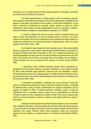 - Griots - culturas africanas: linguagem, memória, imaginário

contribuíram com a formação cultural do Brasil, deixando algumas manifestações, expressões
que, posteriormente, classificam-na de folclore.
Com estes questionamentos, o problema passou a ser da universidade, sobretudo,
porque também é responsável pela formação continuada de professores(as), possibilitando-lhes
espaços de discussão e apropriação de novos saberes. A partir dessa problemática, de que
forma a demanda de professores de educação artística, literatura e história do ensino
fundamental e médio passam por essa obrigatoriedade de incluir os conteúdos de História e
Cultura Afro-Brasileira e Indígena, em suas disciplinas, aplicando a Lei 11.645/08?
A inclusão do debate sobre raça nas escolas vai além dos direitos humanos dos
negros e índios, está relacionada a um tipo de reparação histórica e refere-se a um projeto
nacional que reconheça o fato de que ―as diferentes culturas constitutivas da nação brasileira, as
relações que mantêm entre si com grupos étnico/raciais e integrantes seus, assim como outras
relações sociais‖ (SILVA, 2004, p. 388).
Na condição de segundo país com maior população negra, o Brasil pouca atenção
dedicou aos negros (as) no que se refere à manutenção de políticas públicas, o que resultou no
processo de exclusão. Como afirma Telles (2003, p. 306), ―com o resultado da escravidão ou de
grandes desigualdades de classe, além de uma contínua prática social preconceituosa, de cunho
racial‖, esse processo não se limitou aos espaços físicos da sociedade, mas se estendeu a
memória nacional, uma vez que negros(as) foram excluídos do currículo escolar (SANTOS,
1990).
A permanência dessa realidade atravessou décadas sendo questionadas por
entidades do movimento negro, sobretudo, os grupos de intelectuais, e tomou impulso na década
de 1960 quando entidades negras passaram a denunciar com mais efetividade o racismo,
reivindicando direitos sociais para a população negra e a revisão da história do Brasil, de modo a
que a história do negro e seus valores culturais passassem a fazer parte dos livros didáticos e do
currículo escolar (SILVA, 2002).
A perspectiva era possibilitar a professores (as) outros conteúdos, e desta feita
garantir às crianças negras referenciais culturais relevantes à elevação da estima e construção
da identidade étnica a partir da escola, compreendida como espaço de afirmação e não de
negação. Na década de 1980, as iniciativas ganharam visibilidade, quando a revisão da
historiografia sobre a escravidão assumiu espaço entre os pesquisadores das Ciências
Humanas, deixou-se de lado a perspectiva de estudo do negro como escravo enquanto peça
inserida na economia brasileira e passou-se a estudá-lo como sujeito histórico que resistiu a
escravização.
Intelectuais de diversas áreas das Ciências Humanas, ligados ou não ao movimento
negro, passaram a desvendar a vida de negros(as) para além do processo econômico brasileiro,
o que se confundia com as ações dos grupos do movimento negro que desde outrora afirmavam
negros(as) como sujeitos históricos. Apesar dessa perspectiva, negros (as) continuaram
ausentes dos livros didáticos, ou presentes apenas em condições de inferioridade (CANDAU,
2003).
Departamento de Letras – UFRN

-230

 