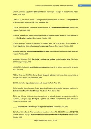 - Griots - culturas africanas: linguagem, memória, imaginário

CANDAU, Vera Maria (Org.) somos todos iguais? Escola, discriminação e educação em direitos humanos. Rio de
Janeiro: DP&A, 2003.
CHIAVENATO, Júlio José. O racismo e a ideologia do branqueamento entram em cena. In (.): O negro no Brasil:
da senzala à Guerra do Paraguai. São Paulo: Brasiliense, 1980.
DUARTE, Eduardo de Assis. Literatura e afro-descendência. In: Literatura Política identidades: Ensaios. Belo
Horizonte: FALE/UFMG, 2005.
FONSECA, Maria Nazareth Soares. Visibilidade e ocultação da diferença: Imagens de negro na cultura brasileira. In:
____. (Org.) Brasil afro-brasileiro. Belo Horizonte: Autêntica, 2000.
GOMES, Nilma Lino. O desafio da diversidade. In: GOMES, Nilma Lino; GONÇALVES E SILVA, Petronilha B.
(Orgs.). Experiências étnico-culturais para a formação de professores. Belo Horizonte: Autêntica, 2006.
MUNANGA, Kabengele. Rediscutindo a mestiçagem no Brasil: identidade nacional versus identidade negra. Belo
Horizonte: Autêntica, 2004.
MUNANGA, Kabengele (Org.). Estratégias e políticas de combate à discriminação racial. São Paulo:
EDUSP/Estação Ciências, 1996.
NASCIMENTO, Abdias do. O genocídio do negro brasileiro: processo de um racismo mascarado. Rio de Janeiro:
Paz e Terra, 1978.
ROCHA, Maria José; PANTOJA, Selma (Orgs.). Rompendo silêncios: história da África nos currículos da
educação básica. Brasília: DP Comunicações, 2005.
SANTOS, Joel Rufino. A questão do negro na sala de aula. São Paulo: Ática, 1990.
SILVA, Petronilha Beatriz Gonçalves. Projeto Nacional de Educação na Perspectiva dos negros brasileiros. In:
Conferências do Fórum Brasil de Educação, 2004, Brasília. Anais, Brasília, 2004.
SILVA, Ana Célia da. A ideologia do embranquecimento na educação brasileira e proposta de revisão. In:
MUNANGA, Kabengele (Org.). Estratégias e políticas de combate à discriminação racial. São Paulo:
EDUSP/Estação Ciências, 1996.
______. Desconstruindo a discriminação do negro no livro didático. Salvador: EDUFBA, 2002.
SILVA, Rosa Helena Dias da. Afinal quem educa os educadores indígenas? In: GOMES, Nilma Lino; GONÇALVES
E SILVA, Petronilha B. (Orgs.). Experiências étnico-culturais para a formação de professores. Belo Horizonte:
Autêntica, 2006.

Departamento de Letras – UFRN

-232

 