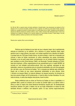 - Griots - culturas africanas: linguagem, memória, imaginário

ÁFRICA - TERRA & HOMENS - NA FICÇÃO DO QUÉBEC

Sébastien Joachim179

RESUMO

De 1934 até 1980, um grande número de ficções publicadas no Canadá francês, mais precisamente nas décadas de 40 às
décadas de 70 e na província de Québec, escolheu por tema a negritude. Ao contrário do mundo literário francês, onde essa
temática era o apanágio dos autores de romance popular ou de serial policial como os SASE, constatamos que ela solicitava a
atenção dos melhores produtores de narrativas (crônicas, contos, novelas, romances). Mais interessante ainda é o fato de sua
inspiração ter-se revelado em afinidade com os assuntos tratados por certos ativistas da época. É desta relação e de suas
motivações subjetivas e políticas que daremos conta neste pequeno trabalho.

Palavras-chave: negritude, África, busca de identidade.

Partimos aqui da hipótese de que toda vez que a etiqueta /negro/ não é explicitamente
atribuída ao americano ou ao antilhano, nós a situamos no campo semântico deste /negro
genérico/ que é o negro africano. Isso posto, num contato superficial com a literatura do Québec,
a começar pelo ano 1937(Jean-Charles Harvey, Les demi-civilisés), o leitor tem a impressão que
crônicas e obras de ficções reconduzem os velhos estereótipos dos países colonialistas.
Entretanto, ao ler de perto esses textos, principalmente à luz do contexto histórico inaugurado
pelo manifesto do pintor Emile Borduas (1948) e da Revolução Tranqüila (décadas de 50-60),
essa terra longínqua, a África, especialmente em seu representante que é o sujeito NEGRO, se
converte em uma entidade socio-político-cultural. Esta nova negritude, expurgada de todo
estereótipo, revela ser uma poderosa arma na conquista da identidade e de uma nova percepção
de si de todo o povo da Província de Québec. Tal é a proposta que defende esta conferência.
Quatro são os textos do meu corpus plenamente ambientados na terra africana: Aicha
L´africaine, de Jacques Hébert, Le royaume détraqué, de Jacques Lamarche, Um dimanche au
bord de la piscine à Kigali, de Gil Courtemanche, e Avant le cahos, de Alain Grandbois. Por uma
razão de tempo, no plano das relações interculturais, Avant le cahos.
Nossa preferência para as obras da Província de Québec se deve à quantidade e à
qualidade delas, quando se compara com as obras do Canadá inglês ou ao silêncio sobre a
África ou sobre os negros das outras literaturas francófonas naquele país. Os Quebequenses
francófonos talharam em geral a matéria viva de sua ficção diretamente na massa de certa
latinidade africana e antilhana, sem descartar, porém, os seus vizinhos anglo-americanos;
179

Professor Doutor - UEPB-MLI

Departamento de Letras – UFRN

-233

 