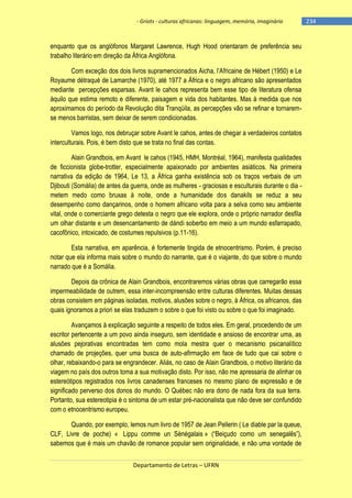 - Griots - culturas africanas: linguagem, memória, imaginário

enquanto que os anglófonos Margaret Lawrence, Hugh Hood orientaram de preferência seu
trabalho literário em direção da África Anglófona.
Com exceção dos dois livros supramencionados Aicha, l‘Africaine de Hébert (1950) e Le
Royaume détraqué de Lamarche (1970), até 1977 a África e o negro africano são apresentados
mediante percepções esparsas. Avant le cahos representa bem esse tipo de literatura ofensa
àquilo que estima remoto e diferente, paisagem e vida dos habitantes. Mas à medida que nos
aproximamos do período da Revolução dita Tranqüila, as percepções vão se refinar e tornaremse menos barristas, sem deixar de serem condicionadas.
Vamos logo, nos debruçar sobre Avant le cahos, antes de chegar a verdadeiros contatos
interculturais. Pois, é bem disto que se trata no final das contas.
Alain Grandbois, em Avant le cahos (1945, HMH, Montréal, 1964), manifesta qualidades
de ficcionista globe-trotter, especialmente apaixonado por ambientes asiáticos. Na primeira
narrativa da edição de 1964, Le 13, a África ganha existência sob os traços verbais de um
Djibouti (Somália) de antes da guerra, onde as mulheres - graciosas e esculturais durante o dia metem medo como bruxas à noite, onde a humanidade dos danakils se reduz a seu
desempenho como dançarinos, onde o homem africano volta para a selva como seu ambiente
vital, onde o comerciante grego detesta o negro que ele explora, onde o próprio narrador desfila
um olhar distante e um desencantamento de dándi soberbo em meio a um mundo esfarrapado,
cacofônico, intoxicado, de costumes repulsivos (p.11-16).
Esta narrativa, em aparência, é fortemente tingida de etnocentrismo. Porém, é preciso
notar que ela informa mais sobre o mundo do narrante, que é o viajante, do que sobre o mundo
narrado que é a Somália.
Depois da crônica de Alain Grandbois, encontraremos várias obras que carregarão essa
impermeabilidade de outrem, essa inter-incompreensão entre culturas diferentes. Muitas dessas
obras consistem em páginas isoladas, motivos, alusões sobre o negro, à África, os africanos, das
quais ignoramos a priori se elas traduzem o sobre o que foi visto ou sobre o que foi imaginado.
Avançamos à explicação seguinte a respeito de todos eles. Em geral, procedendo de um
escritor pertencente a um povo ainda inseguro, sem identidade e ansioso de encontrar uma, as
alusões pejorativas encontradas tem como mola mestra quer o mecanismo psicanalítico
chamado de projeções, quer uma busca de auto-afirmação em face de tudo que cai sobre o
olhar, rebaixando-o para se engrandecer. Aliás, no caso de Alain Grandbois, o motivo literário da
viagem no país dos outros toma a sua motivação disto. Por isso, não me apressaria de alinhar os
estereótipos registrados nos livros canadenses franceses no mesmo plano de expressão e de
significado perverso dos donos do mundo. O Québec não era dono de nada fora da sua terra.
Portanto, sua estereotipia é o sintoma de um estar pré-nacionalista que não deve ser confundido
com o etnocentrismo europeu.
Quando, por exemplo, lemos num livro de 1957 de Jean Pellerin ( Le diable par la queue,
CLF, Livre de poche) « Lippu comme un Sénégalais » (―Beiçudo como um senegalês‖),
sabemos que é mais um chavão de romance popular sem originalidade, e não uma vontade de
Departamento de Letras – UFRN

-234

 