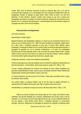 - Griots - culturas africanas: linguagem, memória, imaginário

insultar. Aliás, como já dissemos, ignoramos se está se anotando algo visto, ou se está se
inscrevendo algo imaginado, pois a antropologia física não caracteriza unilateralmente todos os
senegaleses. Existem no Senegal as raças Serere, Peuhl, Wolof, de perfil e de cara bem
diferentes. O traço descritivo ―beiçudo‖ combina mais comigo do que com a maioria dos
Senegaleses que observei no pedaço e no exterior deste país. Pessoas da raça de Senhor que é
Serere? Com ―s‖ maiúsculo não são beiçudos - sistematizações das outras etiquetas negras em
circulação nas obras: da Província de Québec.

Vamos proceder cronologicamente.
a) Primeira ocorrência:
/Maudit Négre/ (―maldito negro‖)
Bastante freqüente, esta interpelação é dirigida a um /negro/ por seu companheiro branco em La
Corde au cou, de Claude Jasmin (CLF, 1960). No campo semântico da /negritude/, /Nègre/ opõese a /Noir/ como o superlativo pejorativo no grau zero. O locutor Arthur Mathieu estava
embriagado. O emprego de /Nègre/ jorra do mesmo instinto de morte da intoxicação alcoólica. A
linguagem foi agarrada por um eu profundo autodestrutivo, e no plano da manifestação
discursiva isso se chama agressão verbal. Tudo se enraíza nas vísceras desse homem, nascido
cristão e branco, que tem, pois, direito a um lugar seu do lado das ovelhas e, todavia, obrigado
às mesmas tarefas inglórias daquele neto de escravos, daquele negro.
b) Segunda ocorrência: o negro como referência desacreditada.
(―Éramos ainda alguns que eram tão estúpidos como se tivéssemos acabado de desembarcar da
terra dos boxìmanos...‖) (Claire Martin, Quand j‘aurai payé ton visage, CLF, 1962, p. 132).
O jovem narrador embevecido de narrativas de aventuras de selva, dessa miscelânea que
guarnece nossas Bibliotecas verdes, rosas ou azuis, não poderia encontrar melhor referência de
autodescrédito. Decerto assim também o sentiu o autor real...
c) Terceira ocorrência: que não sei bem como chamar. Talvez seja a xenofobia contra o negro
em particular. Mas, escutem:
(―Eu poderia adotar um pequeno Baluba, mas se ele não lesse as páginas femininas, eu
realmente teria tido trabalho demais para nada. Não, eu saberia achar outra coisa‖).
(Andrée Maillet, Le Lendemain n‘est pas sans amour, Montréal, Beauchemin, 1962, p. 179).

Trata-se da recusa de adotar uma criança negra por ser o negro uma criatura inculta,
analfabeta, que não tem afinidade com a locutora. Indiretamente, ela convida o leitor a não se
empenhar a ir ao encontro de quem está longe demais de nós, do que é diferente demais de
nós. Na verdade, o texto literário sendo irônico, o verdadeiro ignorante é a enunciadora
xenófoba. Veja bem: distingue-se em psicologia um esquema de avaliação da distância social
Departamento de Letras – UFRN

-235

 