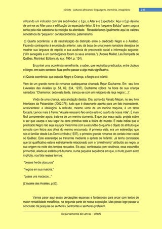 - Griots - culturas africanas: linguagem, memória, imaginário

utilizando um indicador com três subdivisões: o Ego, o Alter e o Espectador. Aqui o Ego desiste
de unir-se ao Alter para a edificação do espectador-leitor. E é o ―pequeno Baluba‖ quem paga a
conta pela não sabedoria da rejeição da alteridade. Ressaltaríamos igualmente aqui os valores
conotativos de ―pequeno‖: condescendência, paternalismo.
d) Quarta ocorrência: a da neutralização da distinção entre o predicado Negro e o Asiático.
Fazendo contraponto à enunciação anterior, saiu da boca de uma jovem narradora desejosa de
mostrar sua largueza de espírito e sua ausência de preconceito racial a informação seguinte:
(―Um senegalês e um cambodjianos foram os seus amantes.‖) (Andrée Maillet, Les Remparts de
Québec, Montréal, Editions du jour, 1964, p. 124).
Encontrei uma ocorrência semelhante, a saber, que neutraliza predicados, entre Judeus
e Negro, em outro contexto. Mas prefiro passar a algo mais significativo.
e) Quinta ocorrência: que associa Negro e Criança, o Negro e o infantil:
Vem de um grande nome do romance quebequense chamado Réjan Ducharme. Em seu livro
L‘Avalées des Avalées (p. 53, 69, 234, 1237), Ducharme coloca na boca de sua criança
narradora: ―Chamomor, cedo esta tarde, trancou-se com um relojoeiro de raça negra (...)‖.
Vindo de uma criança, esta anotação destoa. Ora, como diz Renato Mezan, no seu livro
Interfaces da Psicanálise (2002:376), tudo que é dissonante aponta para um fato inconsciente,
acrescentarei: e ideológico. A reflexão, mesmo vindo de um menino traquina, é um tanto
forçada. Lemos mais à frente: ―Aquele relojoeiro feio ainda está no quarto de nossa mãe‖. É mais
fácil compreender agora: trata-se de um menino ciumento. E que, por essa razão, projeta sobre
o ser que usurpa o seu lugar na cena primitiva toda a feiúra do mundo. E nada indica que o
predicado Negro não seja aqui por metonímia com a escuridão do quarto o objeto do atributo que
consola com feiúra aos olhos do menino enciumado. À primeira vista, era um estereótipo que
nos é familiar desde Les Demi-civilisés (1937), o primeiro grande romance de contato inter-racial
no Québec. Este estereótipo se transmite mediante o epíteto de /infantil/. Já tenho constatado
que tal qualificativo estava estreitamente relacionado com o ―primitivismo‖ atribuìdo ao negro, a
sua origem na noite dos tempos recuados. Eis aqui, confessada com virulência, essa escuridão
primordial, aliada ao estádio pré-humano, numa pequena seqüência em que, o muito jovem autor
implícito, nos fala nesses termos:
―desses heróis obscuros‖
―negros em sua maioria,‖
―quase uns macacos...‖
(L‘Avalée des Avalées, p.53).

Vamos parar aqui essas percepções esparsas e fantasiosas para arcar com textos de
maior rentabilidade metafórica, na segunda parte de nossa exposição. Mas posso logo passar à
conclusão da pesquisa se senhoras, senhoritas e senhores preferem.
Departamento de Letras – UFRN

-236

 
