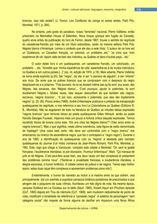 - Griots - culturas africanas: linguagem, memória, imaginário

brancos, isso não existe‖) (J. Ferron, Les Confitures de coings et autres textes, Parti Pris,
Montréal, 1971, p. 264).
No entanto, pelo gosto do paradoxo, nosso ―terrorista‖ nacional, Pierre Vallières, então
prisioneiro na Manhattan House of Detention, Nova Iorque (porque tem fugido do Canadá),
quatro anos antes da publicação do livro de Ferron, desde 1967, trouxe o sentido da negritude
do canadense-francês por meio de um título estrondoso, saído na mesma editora Parti Pris:
Nègres blancs d‘Amérique. Lemos o contexto que ele deu a este tìtulo: ―L‘auteur de ce livre est
un Québécois, un Canadien français, un colonisé, un prolétaire...etc.‖ ―Je crois que ‗mon
expérience de vie‘ rejoint celle de bien des individus, au Québec et dans d‘autres pays... etc.‖
O autor deste livro é um quebequense, um canadense francês, um colonizado, um
proletário ... etc. ―Acredito que ‗minha experiência de vida‘ assemelha-se à de muitos indivíduos,
no Québec e em outros países [...]‖ (op. cit, edição de 1974, p.18). Mais adiante, Pierre Vallières
se torna ainda explìcito (p.25). Ser ―negro‖, diz ele, é ser ―o escravo de alguém‖, é ser ―inferior‖
aos ricos. De sorte que os pobres brancos que se comprazem com o desprezo do negro
desprezam-se a si próprios: ―Très souvent, ils ne se doutent même pas qu‘ils sont, eux aussi, des
Nègres, des esclaves, des ‗Nègres blancs‘... C‘est pourquoi, ajoute le polémiste, ils sont
doublement Négres ». Muitas vezes, eles sequer desconfiam de que também são negros,
escravos, ‗negros brancos‘... ―é por isso, acrescenta o polemista, que eles são duplamente
negros‖ (p. 25, 26). Pouco antes (1966), André d‘Allemaqne publicava o pretexto da transposição
quebequense da negritude, e nos referimos a seu livro Le Colonialisme au Québec (Éditions R.
B., Montréal). Não se esgotaram de todo na literatura do Québec as virtudes dessa expressão
―negros brancos‖ (que remonta talvez ao poeta quebequense Gilles Hénault, senão ao poeta
francês Georges Fourest). Vejamos mais um pouco a fortuna crítica daquela expressão. Temos
recolhido tìtulos de livraria como este: ―Dix ans chez les Négres blancs‖? (―Dez anos entre os
negros brancos‖). Mas o que significa, nesta última ocorrência, esta figura de estilo denominada
de hipálage? Uma coisa está certa: não deve ser confundida com o ―negro branco‖ dos
americanos (ou branco de ascendência negra, que faz o contrapeso a ―negro negro‖). Durante o
ano de 1965, a identificação do quebequense com os ―negros‖ é atestada pelo narrador
quebequense do Journal d‘un Hobo (romance de Jean-Pierre Richard, Parti Pris, Montréal, p.
196). Este, logo que chega a Vancouver, compara esta cidade a Montréal: ―On sent la gaieté
française, l‘exubérance irlandaise, la joie écossaire, l‘humour britannique‖. Mais ―Ça manque de
juifs et de Nègres. C‘est peut-être aussi bien, ces deux races ont des complexes et présentent
des problèmes comme nous‖. (―Sente-se a jovialidade francesa, a exuberância irlandesa, a
alegria escocesa, o humor britânico. A cidade carece de judeus e de negros. Talvez seja melhor
assim, estas duas raças têm complexos e apresentam problemas como nós‖).
Evidentemente, o humor do narrador ao incluir a si mesmo entre os que sofrem, visa
principalmente dar um aranhão a supostos carrascos britânico portadores de preconceitos e que
atingem até o psiquismo de suas vítimas. Aconteceu um fato digno de nota. Na mesma época,
Jacques Godbout em Le Couteau sur la table (Seuil, 1965), Hubert Aquin em Prochain épisode
(CLF, 1965) depois em Trou de mémoire (CLF, 1968), sem mudarem radicalmente de ponto de
vista, modificam a tonalidade da referência à ―opressão negra‖. A estética da personagem ―sem
categoria social‖ não impede de forma alguma de decifrar em Aquarium uma Nova África
Departamento de Letras – UFRN

-238

 