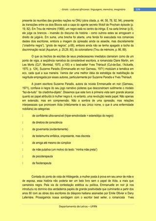 - Griots - culturas africanas: linguagem, memória, imaginário

presente às reuniões das grandes nações na ONU (obra citada, p. 44, 58, 78, 92, 94), presente
às transições entre os dois Blocos sob a capa do agente secreto Wolof de Prochain épisode (p.
19, 82). Em Trou de mémoire (1968), um negro está no centro da intriga. E na carta liminar (p.9),
ele julga os brancos - inversão do discurso da história - como outrora estes se arrogavam o
direito de julgá-lo. Em suma, uma brecha foi aberta, uma fenda foi executada nos romances
destes dois escritores, embora a imagem da opressão ainda os assedie, mas discretamente
(―criadinha negra‖), ―griots de negros‖, p.68), embora ainda não se tenha apagado a tocha da
discriminação racial (Aquarium, p. 25,29, 80), do colonialismo (Trou de mémoire, p. 86, 89).
O que os trechos de escritas de seus predecessores imediatos clamaram como de um
ponto de vigia, a seqüência narrativa da considerável escritora, a romancista Claire Martin, em
Les Morts (CLF, Montréal, 1970, p.100) e o best-seller Yves Thériault (Cul-de-Sac, l‘Actuelle,
1970, p. 124), Suzanne Paradis (Emmanuelle en noir Garneau, 1971) modulam a temática em
eco, cada qual a sua maneira. Vamos dar uma melhor idéia da estratégia de reabilitação da
negritude empregada por esses autores, particularmente por Suzanne Paradis e Yves Thériault.
A jovem escritora Suzanne Paradis, autora da novela Emmanuelle en noir (Garneau,
1971), confiava à negra do seu jogo narrativo poderes que desconstroem sutilmente o modelo
―faz-de-tudo‖ ―da criadinha-objeto‖. Dissemos que este livro à primeira vista sem grande alcance
quanto ao papel atribuído à mulher negra é, no entanto, uma revolução neste papel. Não apenas
em extensão, mas em compreensão. Não a sombra de uma opressão, mas relações
interpessoais que promovem Aída (infelizmente é seu único nome, o que é uma enfermidade
nobiliária) às categorias:
de confidente ultra-sensível (hiper-emotividade = estereótipo do negro)
de diretora de consciência
de governanta (evidentemente)
de testemunha enfática, onipresente, mas discreta
de amiga até mesmo de cúmplice
de mãe putativa (um motivo do texto: ―minha mãe preta‖)
de psicoterapeuta
de fisioterapeuta

Contada do ponto de vista de Hildegarde, a mulher posta à prova em seu amor de mãe e
de esposa, essa história não poderia ser um belo livro sem o papel de Aída, a mais que
camareira negra. Pela via da contestação estética ou política, Emmanuelle en noir já nos
introduziu no domínio dos verdadeiros papéis de grande positividade que culminarão a partir dos
anos 80 com as obras dos escritores da diáspora haitiana assinadas por Emile Ollivier e Dany
Laferrière. Prossigamos nossa sondagem com o escritor best seller, o romancista Yves
Departamento de Letras – UFRN

-239

 