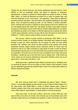 - Griots - culturas africanas: linguagem, memória, imaginário

Thériault. Em seu romance Cul-de-sac, este escritor quebequense não fará funcionar o termo
NEGRO no nível da contestação regional. Sua história se desenrola no estrangeiro.
Aparentemente, o narrador se contenta em distribuir papéis num canteiro de obras no Oriente
Médio. Nelson, um mulato das Bermudas que poderia ser um negro em qualquer lugar, está
muito bem desenhado no livro: muito humano - bom engenheiro - braço direito do engenheiro
canadense (narrador secundário) - cheio de iniciativa. Uma verdadeira reabilitação da raça negra
depois índio e do esquimó se esboça por parte de Yves Thériault. O narrador secundário,
porém, intoxicado pelos princípios e complexos de certa burguesia, exclui de seu desprezo e de
sua inútil piedade apenas esse mulato. Pois, mais adiante, ele afoga a /raça negra/ na espuma
da sujeira da contaminação universal. Sendo todas as mulheres negras sifilíticas em sua opinião,
este celibatário que perdeu a fé se refugia na inebriante segurança da diva garrafa para sufocar
o instinto sexual, esperando o retorno a seu país. Não há como não pensar em James Bond na
Rodésia (cf. 1ª. Parte): é preciso conservar intacta a pureza da raça eleita.
Para terminar, voltamos à grande escritora já mencionada, Claire Martin e ao seu
romance Les Morts. Quando, em um diálogo implacável, Claire Martin alça o espectro de negros
enviados à guerra por cínicos americanos, não era apenas por contar uma bela história
dramática, mas, sobretudo, para resolver de modo econômico umas querelas entre brancos
canadenses franceses (negros brancos) brancos americanos (farinha do mesmo saco dos
britânicos do lado de cá). Estão concernidos os anglo-saxões de ambos os lados da fronteira.
Preste atenção a este discurso de um dos interlocutores cuja consciência começa a perder fé na
sua supremacia: ―Cet homme qui est mort de ce que vous appeliez tout à l‘heure notre guerra
domestique, il semble bien que ce soit votre Noir à vous en quelque sorte‖. (―Este homem que
morreu naquilo que vós há pouco chamáveis de nossa guerra doméstica, parece que era, de
alguma forma, o vosso negro‖) (Les Morts, p. 100).
Neste jogo de bola, o significante /negro/ deslizou do primeiro nìvel (a ―racialidade―) para
um significado de segundo nível que ele abraça na ordem simbólica (―bode expiatório‖). Nossa
caça aos significados agrupados sob a etiqueta /negro/ mostrou-nos a riqueza deste vocábulo na
literatura canadense de Québec.

Conclusão

Não tenho nenhuma dúvida sobre a rentabilidade das palavras ―Negro‖, ―Africano‖,
―Crioulo‖, e a diversidade ideologia que elas veiculam no acervo literário do Brasil, depois de ter
lido Jorge Amado, João Ubaldo Ribeiro, o ensaio de Gregory Rabassa sobre o Negro na
Literatura brasileira, assim como outros estudos tal aquele que publicou a Editora Perspectiva
sobre a Mulher Negra no Teatro Brasileiro. A canção também é uma fonte de pesquisa.
Posso estar errado. Vivi três anos na África e trinta anos no Brasil. Neste país, onde
viajei do Norte ao Sul, tenho uma dúvida e certo mal-estar que vou lhes confessar nesta minha
conclusão: sempre temia que os brasileiros não sentissem o mesmo carinho para com a África
Departamento de Letras – UFRN

-240

 