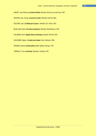 - Griots - culturas africanas: linguagem, memória, imaginário

HARVEY, Jean-Charles. Les Demi-civilisés. Montreal: Cercle du Livre de Frace, 1937.
RICHARD, Jean- Claude. Journal d‘un Hobo. Montréal: Parti Pris,1963.
PELLERIN, Jean. Le Diable par la queue . Montréal: CLF, Poche, 1957.
BLAIS, Marie-Claire. Une liaison parisienne. Montréal: Stanké/Quinze, 1967.
VALLIÈRES, Pierre. Nègres blancs d‘Amérique. Montéal: Parti Pris,1957.
DUCHARME, Rejean. L‘Avalée des Avalées. Paris: Gallimard, 1966.
PARADIS, Suzanne. Emmanuelle en noir. Québec: Garneau, 1971.
THÉRIAULT, Yves. Cul-de-Sac. Montréal: L‘Actuelle, 1970.
.

Departamento de Letras – UFRN

-242

 