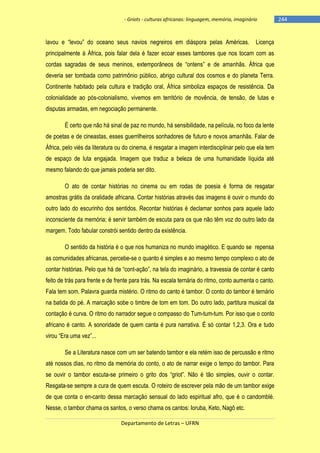 - Griots - culturas africanas: linguagem, memória, imaginário

lavou e ―levou‖ do oceano seus navios negreiros em diáspora pelas Américas.

Licença

principalmente à África, pois falar dela é fazer ecoar esses tambores que nos tocam com as
cordas sagradas de seus meninos, extemporâneos de ―ontens‖ e de amanhãs. África que
deveria ser tombada como patrimônio público, abrigo cultural dos cosmos e do planeta Terra.
Continente habitado pela cultura e tradição oral, África simboliza espaços de resistência. Da
colonialidade ao pós-colonialismo, vivemos em território de movência, de tensão, de lutas e
disputas armadas, em negociação permanente.
É certo que não há sinal de paz no mundo, há sensibilidade, na película, no foco da lente
de poetas e de cineastas, esses guerrilheiros sonhadores de futuro e novos amanhãs. Falar de
África, pelo viés da literatura ou do cinema, é resgatar a imagem interdisciplinar pelo que ela tem
de espaço de luta engajada. Imagem que traduz a beleza de uma humanidade líquida até
mesmo falando do que jamais poderia ser dito.
O ato de contar histórias no cinema ou em rodas de poesia é forma de resgatar
amostras grátis da oralidade africana. Contar histórias através das imagens é ouvir o mundo do
outro lado do escurinho dos sentidos. Recontar histórias é declamar sonhos para aquele lado
inconsciente da memória; é servir também de escuta para os que não têm voz do outro lado da
margem. Todo fabular constrói sentido dentro da existência.
O sentido da história é o que nos humaniza no mundo imagético. E quando se repensa
as comunidades africanas, percebe-se o quanto é simples e ao mesmo tempo complexo o ato de
contar histórias. Pelo que há de ―cont-ação‖, na tela do imaginário, a travessia de contar é canto
feito de trás para frente e de frente para trás. Na escala ternária do ritmo, conto aumenta o canto.
Fala tem som. Palavra guarda mistério. O ritmo do canto é tambor. O conto do tambor é ternário
na batida do pé. A marcação sobe o timbre de tom em tom. Do outro lado, partitura musical da
contação é curva. O ritmo do narrador segue o compasso do Tum-tum-tum. Por isso que o conto
africano é canto. A sonoridade de quem canta é pura narrativa. É só contar 1,2,3. Ora e tudo
virou ―Era uma vez‖...
Se a Literatura nasce com um ser batendo tambor e ela retém isso de percussão e ritmo
até nossos dias, no ritmo da memória do conto, o ato de narrar exige o tempo do tambor. Para
se ouvir o tambor escuta-se primeiro o grito dos ―griot‖. Não é tão simples, ouvir o contar.
Resgata-se sempre a cura de quem escuta. O roteiro de escrever pela mão de um tambor exige
de que conta o en-canto dessa marcação sensual do lado espiritual afro, que é o candomblé.
Nesse, o tambor chama os santos, o verso chama os cantos: Ioruba, Keto, Nagô etc.
Departamento de Letras – UFRN

-244

 